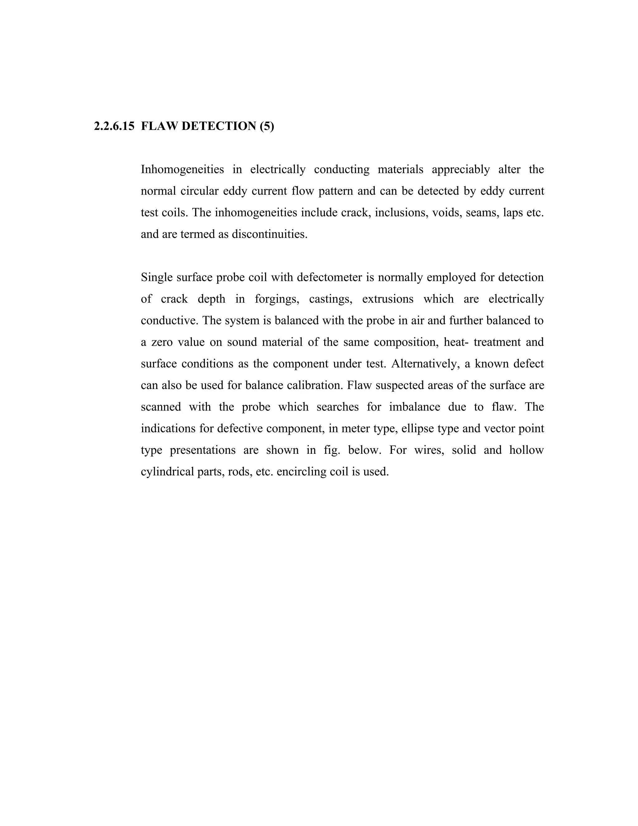 2.2.6.15 FLAW DETECTION (5)


       Inhomogeneities in electrically conducting materials appreciably alter the
       normal circular eddy current flow pattern and can be detected by eddy current
       test coils. The inhomogeneities include crack, inclusions, voids, seams, laps etc.
       and are termed as discontinuities.


       Single surface probe coil with defectometer is normally employed for detection
       of crack depth in forgings, castings, extrusions which are electrically
       conductive. The system is balanced with the probe in air and further balanced to
       a zero value on sound material of the same composition, heat- treatment and
       surface conditions as the component under test. Alternatively, a known defect
       can also be used for balance calibration. Flaw suspected areas of the surface are
       scanned with the probe which searches for imbalance due to flaw. The
       indications for defective component, in meter type, ellipse type and vector point
       type presentations are shown in fig. below. For wires, solid and hollow
       cylindrical parts, rods, etc. encircling coil is used.
 