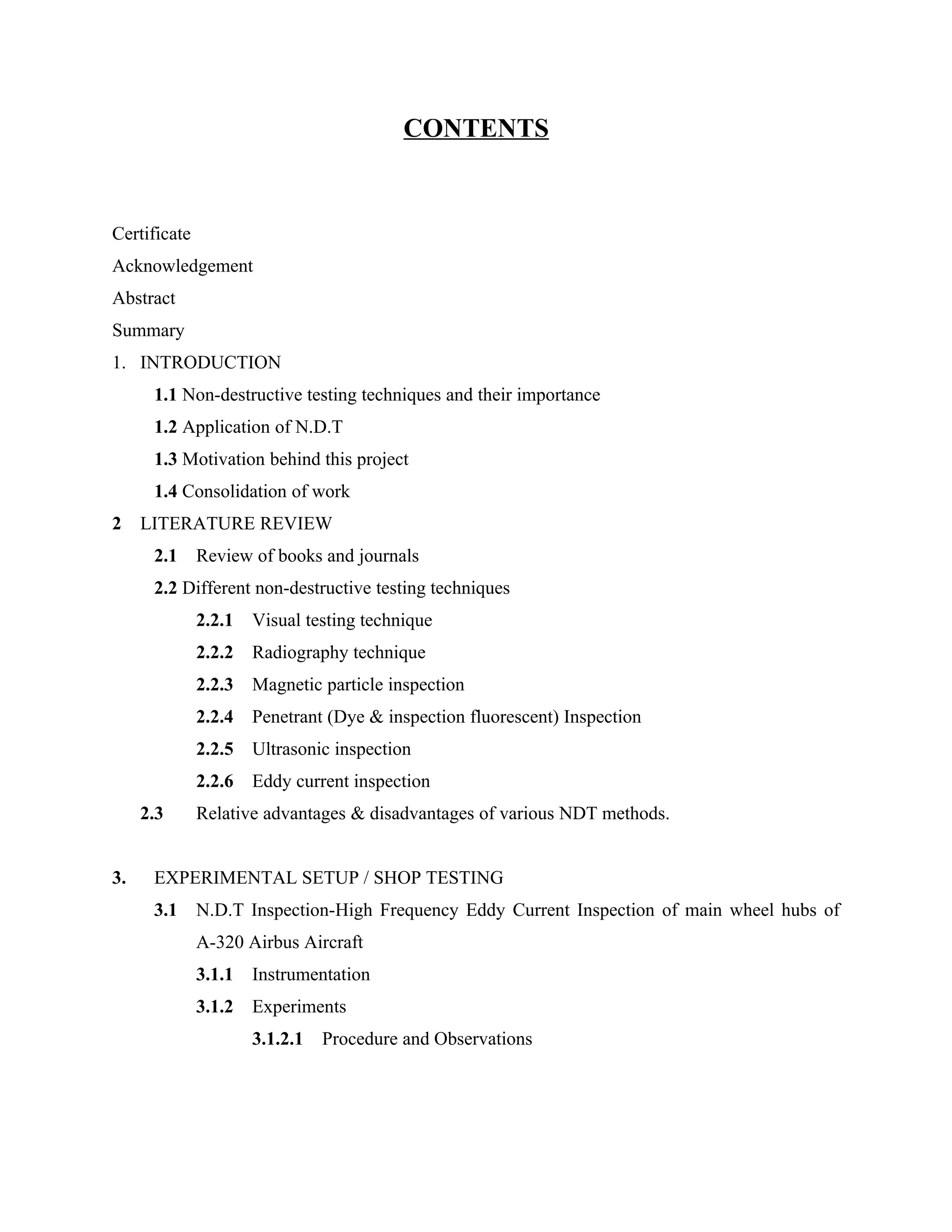 CONTENTS


Certificate
Acknowledgement
Abstract
Summary
1. INTRODUCTION
      1.1 Non-destructive testing techniques and their importance
      1.2 Application of N.D.T
      1.3 Motivation behind this project
      1.4 Consolidation of work
2    LITERATURE REVIEW
      2.1     Review of books and journals
      2.2 Different non-destructive testing techniques
              2.2.1   Visual testing technique
              2.2.2   Radiography technique
              2.2.3   Magnetic particle inspection
              2.2.4   Penetrant (Dye & inspection fluorescent) Inspection
              2.2.5   Ultrasonic inspection
              2.2.6   Eddy current inspection
     2.3      Relative advantages & disadvantages of various NDT methods.


3.    EXPERIMENTAL SETUP / SHOP TESTING
      3.1     N.D.T Inspection-High Frequency Eddy Current Inspection of main wheel hubs of
              A-320 Airbus Aircraft
              3.1.1   Instrumentation
              3.1.2   Experiments
                      3.1.2.1   Procedure and Observations
 