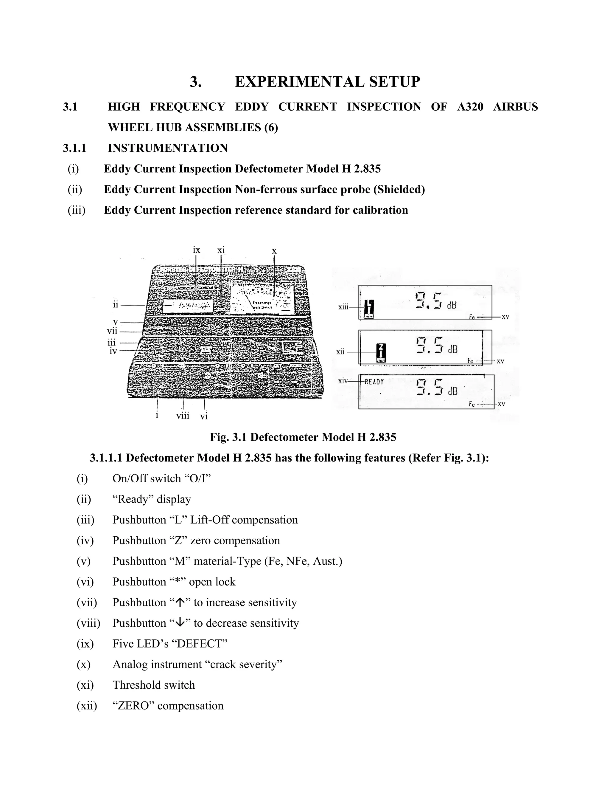 3.        EXPERIMENTAL SETUP
3.1         HIGH FREQUENCY EDDY CURRENT INSPECTION OF A320 AIRBUS
            WHEEL HUB ASSEMBLIES (6)
3.1.1       INSTRUMENTATION
 (i)        Eddy Current Inspection Defectometer Model H 2.835
 (ii)       Eddy Current Inspection Non-ferrous surface probe (Shielded)
 (iii)      Eddy Current Inspection reference standard for calibration




                                 Fig. 3.1 Defectometer Model H 2.835
         3.1.1.1 Defectometer Model H 2.835 has the following features (Refer Fig. 3.1):
   (i)       On/Off switch “O/I”
   (ii)      “Ready” display
   (iii)     Pushbutton “L” Lift-Off compensation
   (iv)      Pushbutton “Z” zero compensation
   (v)       Pushbutton “M” material-Type (Fe, NFe, Aust.)
   (vi)      Pushbutton “*” open lock
   (vii)     Pushbutton “” to increase sensitivity
   (viii)    Pushbutton “” to decrease sensitivity
   (ix)      Five LED’s “DEFECT”
   (x)       Analog instrument “crack severity”
   (xi)      Threshold switch
   (xii)     “ZERO” compensation
 