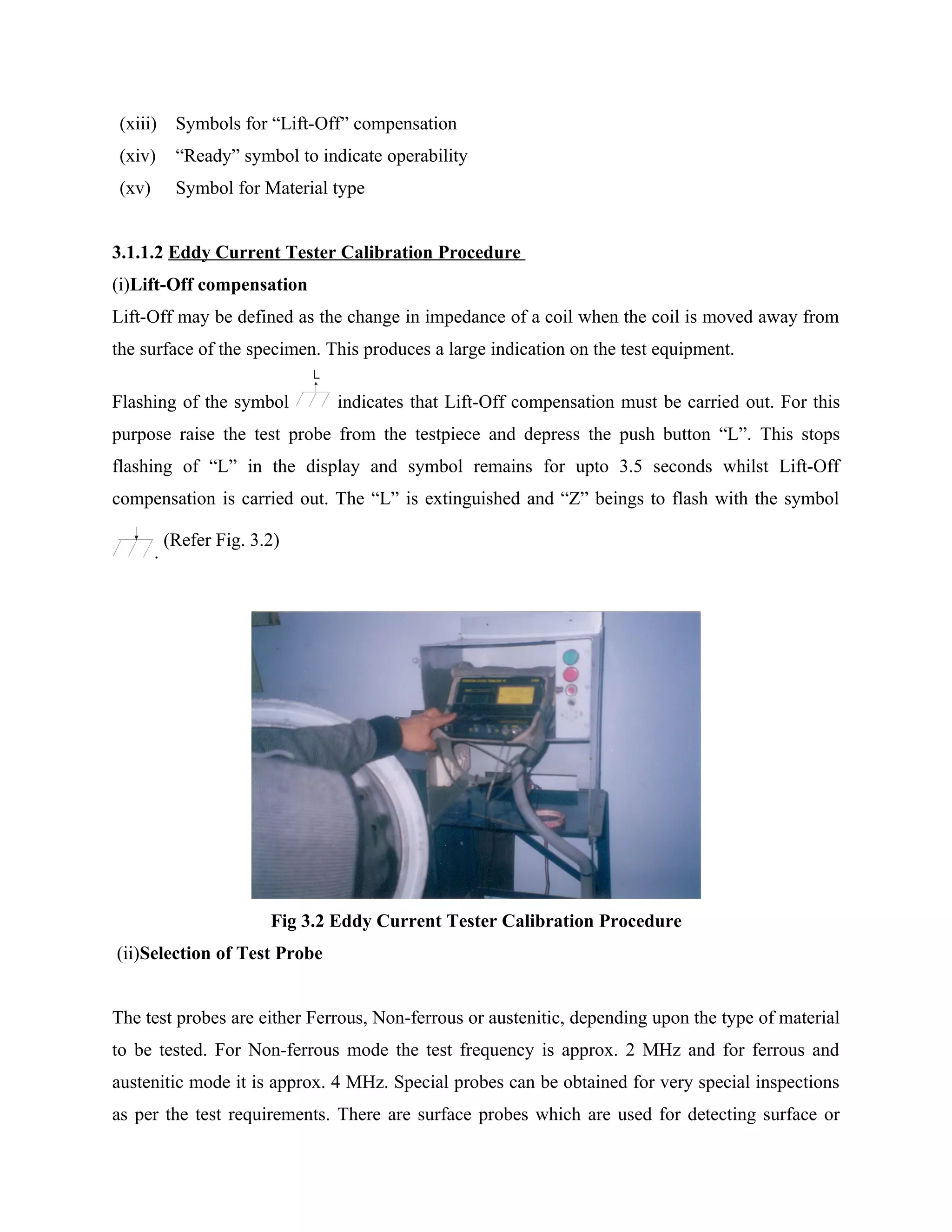 (xiii)      Symbols for “Lift-Off” compensation
 (xiv)       “Ready” symbol to indicate operability
 (xv)        Symbol for Material type


3.1.1.2 Eddy Current Tester Calibration Procedure
(i)Lift-Off compensation
Lift-Off may be defined as the change in impedance of a coil when the coil is moved away from
the surface of the specimen. This produces a large indication on the test equipment.
                               L

Flashing of the symbol             indicates that Lift-Off compensation must be carried out. For this
purpose raise the test probe from the testpiece and depress the push button “L”. This stops
flashing of “L” in the display and symbol remains for upto 3.5 seconds whilst Lift-Off
compensation is carried out. The “L” is extinguished and “Z” beings to flash with the symbol

            (Refer Fig. 3.2)
        .




                          Fig 3.2 Eddy Current Tester Calibration Procedure
(ii)Selection of Test Probe


The test probes are either Ferrous, Non-ferrous or austenitic, depending upon the type of material
to be tested. For Non-ferrous mode the test frequency is approx. 2 MHz and for ferrous and
austenitic mode it is approx. 4 MHz. Special probes can be obtained for very special inspections
as per the test requirements. There are surface probes which are used for detecting surface or
 