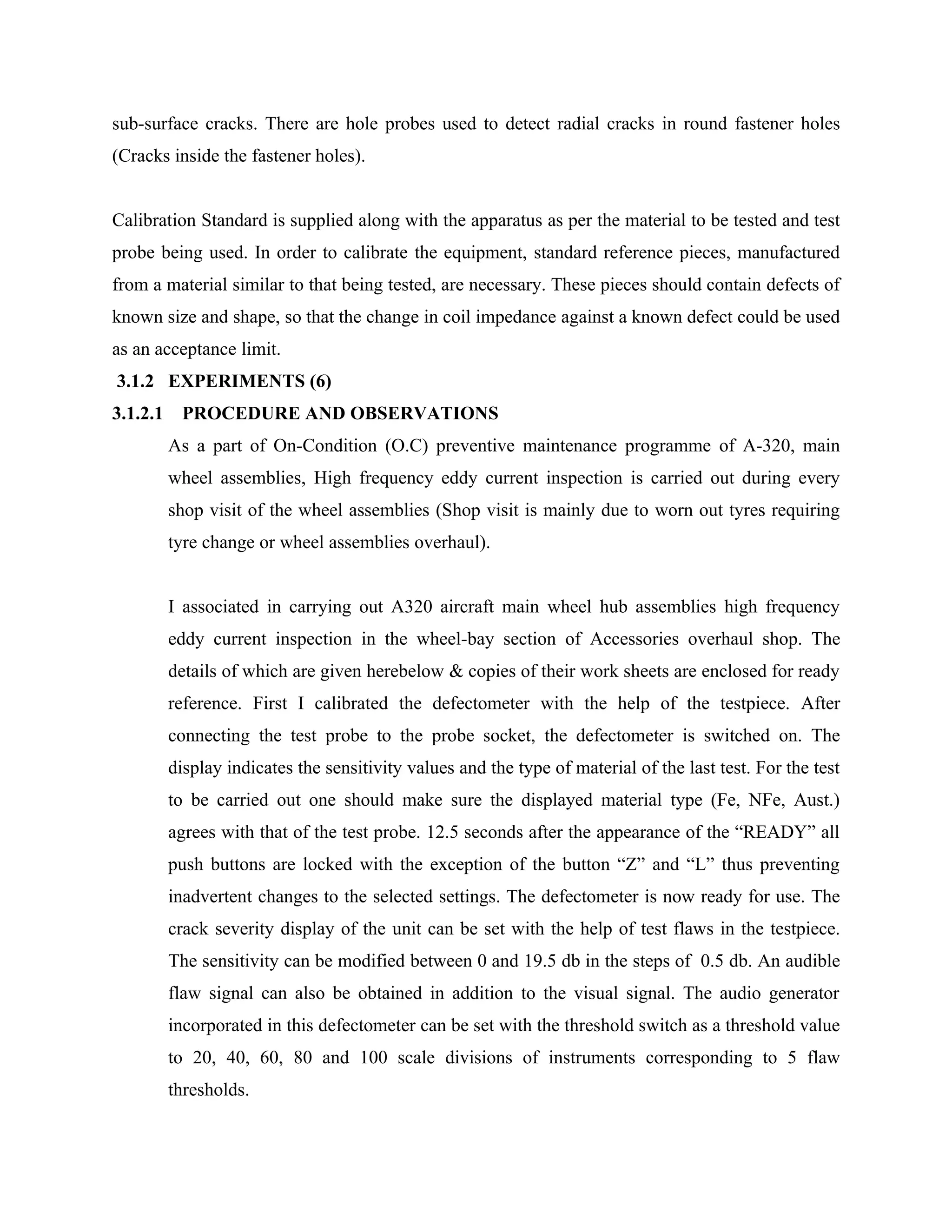 sub-surface cracks. There are hole probes used to detect radial cracks in round fastener holes
(Cracks inside the fastener holes).


Calibration Standard is supplied along with the apparatus as per the material to be tested and test
probe being used. In order to calibrate the equipment, standard reference pieces, manufactured
from a material similar to that being tested, are necessary. These pieces should contain defects of
known size and shape, so that the change in coil impedance against a known defect could be used
as an acceptance limit.
3.1.2 EXPERIMENTS (6)
3.1.2.1     PROCEDURE AND OBSERVATIONS
          As a part of On-Condition (O.C) preventive maintenance programme of A-320, main
          wheel assemblies, High frequency eddy current inspection is carried out during every
          shop visit of the wheel assemblies (Shop visit is mainly due to worn out tyres requiring
          tyre change or wheel assemblies overhaul).


          I associated in carrying out A320 aircraft main wheel hub assemblies high frequency
          eddy current inspection in the wheel-bay section of Accessories overhaul shop. The
          details of which are given herebelow & copies of their work sheets are enclosed for ready
          reference. First I calibrated the defectometer with the help of the testpiece. After
          connecting the test probe to the probe socket, the defectometer is switched on. The
          display indicates the sensitivity values and the type of material of the last test. For the test
          to be carried out one should make sure the displayed material type (Fe, NFe, Aust.)
          agrees with that of the test probe. 12.5 seconds after the appearance of the “READY” all
          push buttons are locked with the exception of the button “Z” and “L” thus preventing
          inadvertent changes to the selected settings. The defectometer is now ready for use. The
          crack severity display of the unit can be set with the help of test flaws in the testpiece.
          The sensitivity can be modified between 0 and 19.5 db in the steps of 0.5 db. An audible
          flaw signal can also be obtained in addition to the visual signal. The audio generator
          incorporated in this defectometer can be set with the threshold switch as a threshold value
          to 20, 40, 60, 80 and 100 scale divisions of instruments corresponding to 5 flaw
          thresholds.
 