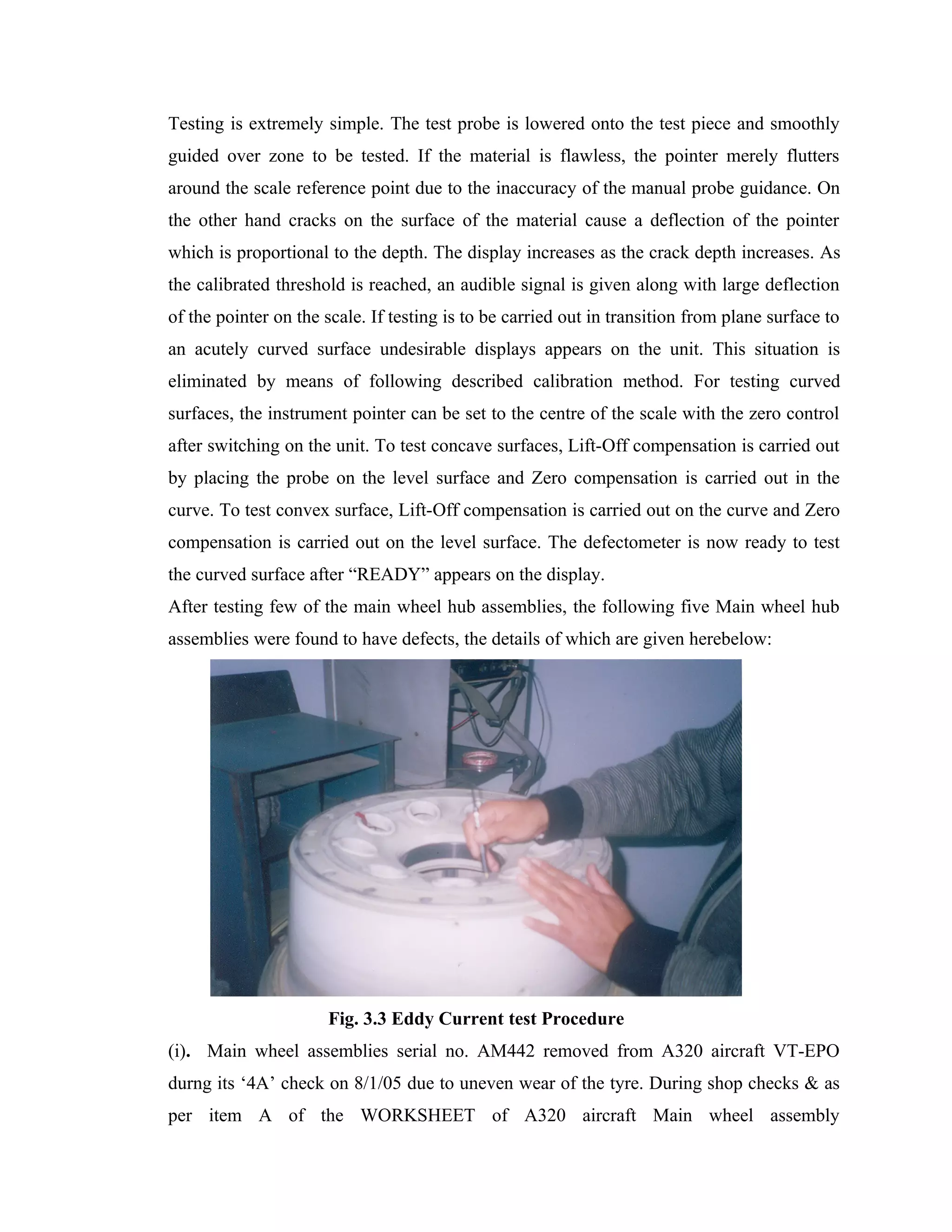Testing is extremely simple. The test probe is lowered onto the test piece and smoothly
guided over zone to be tested. If the material is flawless, the pointer merely flutters
around the scale reference point due to the inaccuracy of the manual probe guidance. On
the other hand cracks on the surface of the material cause a deflection of the pointer
which is proportional to the depth. The display increases as the crack depth increases. As
the calibrated threshold is reached, an audible signal is given along with large deflection
of the pointer on the scale. If testing is to be carried out in transition from plane surface to
an acutely curved surface undesirable displays appears on the unit. This situation is
eliminated by means of following described calibration method. For testing curved
surfaces, the instrument pointer can be set to the centre of the scale with the zero control
after switching on the unit. To test concave surfaces, Lift-Off compensation is carried out
by placing the probe on the level surface and Zero compensation is carried out in the
curve. To test convex surface, Lift-Off compensation is carried out on the curve and Zero
compensation is carried out on the level surface. The defectometer is now ready to test
the curved surface after “READY” appears on the display.
After testing few of the main wheel hub assemblies, the following five Main wheel hub
assemblies were found to have defects, the details of which are given herebelow:




                      Fig. 3.3 Eddy Current test Procedure
(i). Main wheel assemblies serial no. AM442 removed from A320 aircraft VT-EPO
durng its ‘4A’ check on 8/1/05 due to uneven wear of the tyre. During shop checks & as
per item A of the WORKSHEET of A320 aircraft Main wheel assembly
 