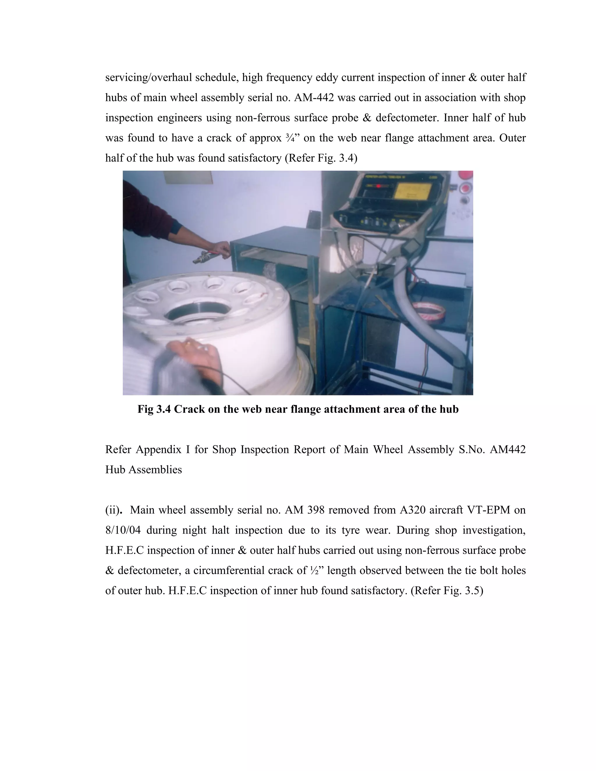 servicing/overhaul schedule, high frequency eddy current inspection of inner & outer half
hubs of main wheel assembly serial no. AM-442 was carried out in association with shop
inspection engineers using non-ferrous surface probe & defectometer. Inner half of hub
was found to have a crack of approx ¾” on the web near flange attachment area. Outer
half of the hub was found satisfactory (Refer Fig. 3.4)




      Fig 3.4 Crack on the web near flange attachment area of the hub


Refer Appendix I for Shop Inspection Report of Main Wheel Assembly S.No. AM442
Hub Assemblies


(ii). Main wheel assembly serial no. AM 398 removed from A320 aircraft VT-EPM on
8/10/04 during night halt inspection due to its tyre wear. During shop investigation,
H.F.E.C inspection of inner & outer half hubs carried out using non-ferrous surface probe
& defectometer, a circumferential crack of ½” length observed between the tie bolt holes
of outer hub. H.F.E.C inspection of inner hub found satisfactory. (Refer Fig. 3.5)
 