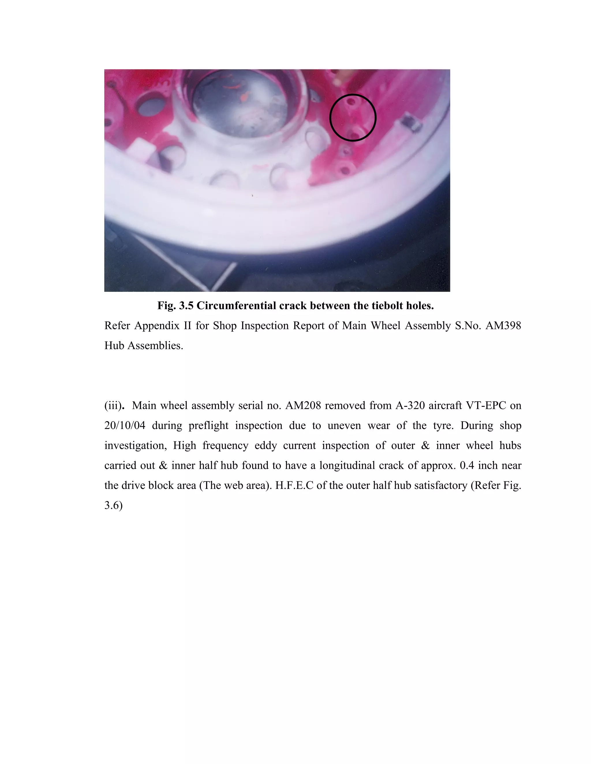 Fig. 3.5 Circumferential crack between the tiebolt holes.
Refer Appendix II for Shop Inspection Report of Main Wheel Assembly S.No. AM398
Hub Assemblies.




(iii). Main wheel assembly serial no. AM208 removed from A-320 aircraft VT-EPC on
20/10/04 during preflight inspection due to uneven wear of the tyre. During shop
investigation, High frequency eddy current inspection of outer & inner wheel hubs
carried out & inner half hub found to have a longitudinal crack of approx. 0.4 inch near
the drive block area (The web area). H.F.E.C of the outer half hub satisfactory (Refer Fig.
3.6)
 