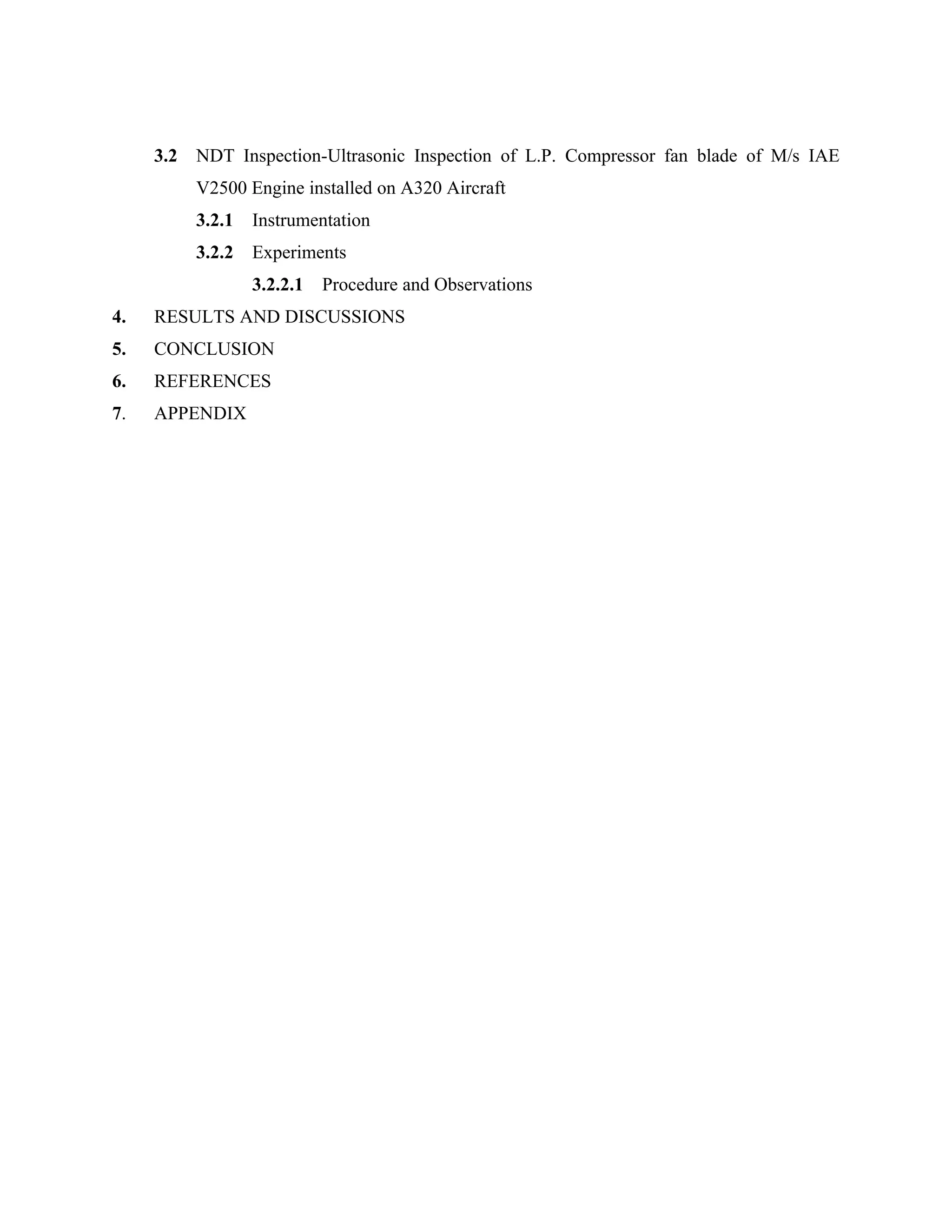3.2   NDT Inspection-Ultrasonic Inspection of L.P. Compressor fan blade of M/s IAE
           V2500 Engine installed on A320 Aircraft
           3.2.1   Instrumentation
           3.2.2   Experiments
                   3.2.2.1   Procedure and Observations
4.   RESULTS AND DISCUSSIONS
5.   CONCLUSION
6.   REFERENCES
7.   APPENDIX
 