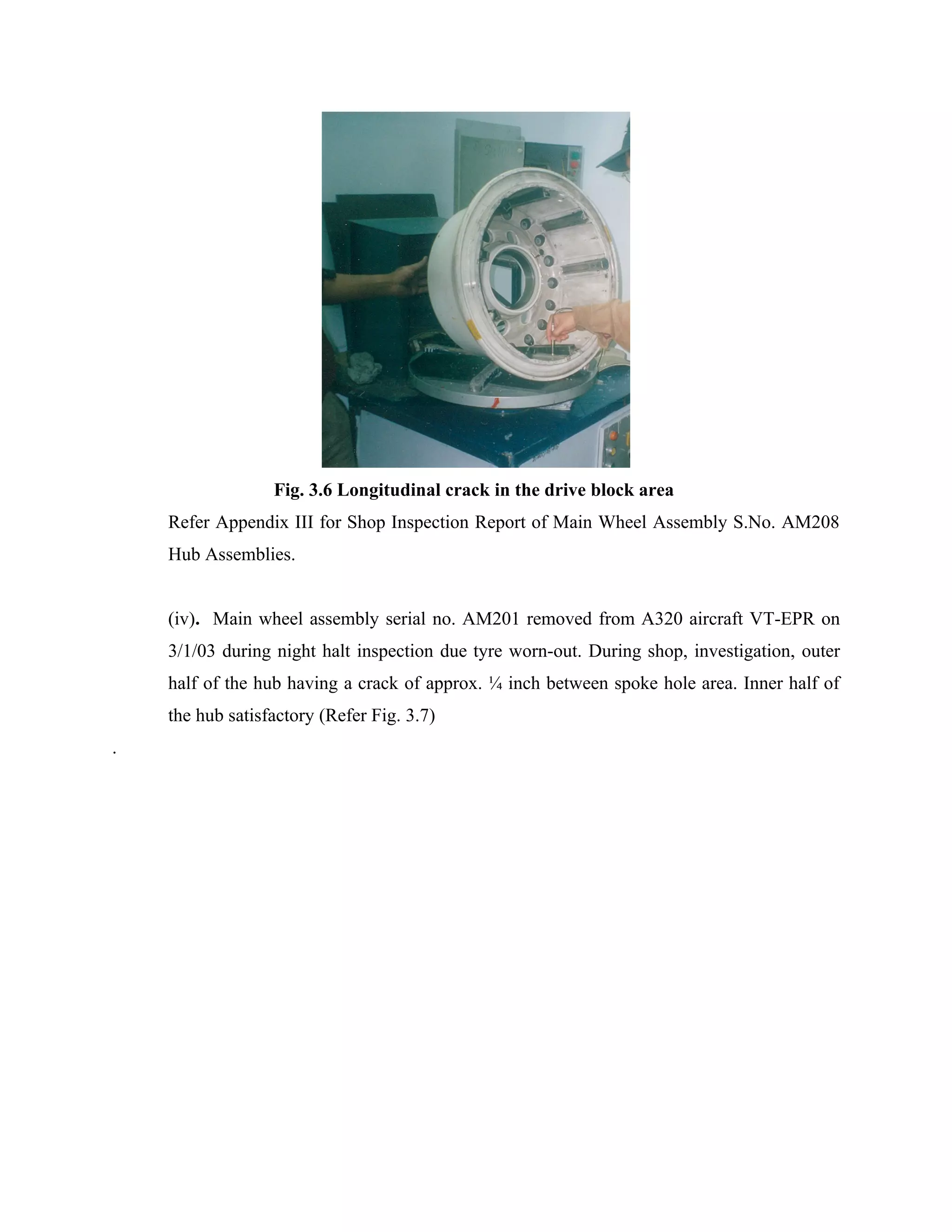 Fig. 3.6 Longitudinal crack in the drive block area
    Refer Appendix III for Shop Inspection Report of Main Wheel Assembly S.No. AM208
    Hub Assemblies.


    (iv). Main wheel assembly serial no. AM201 removed from A320 aircraft VT-EPR on
    3/1/03 during night halt inspection due tyre worn-out. During shop, investigation, outer
    half of the hub having a crack of approx. ¼ inch between spoke hole area. Inner half of
    the hub satisfactory (Refer Fig. 3.7)
.
 