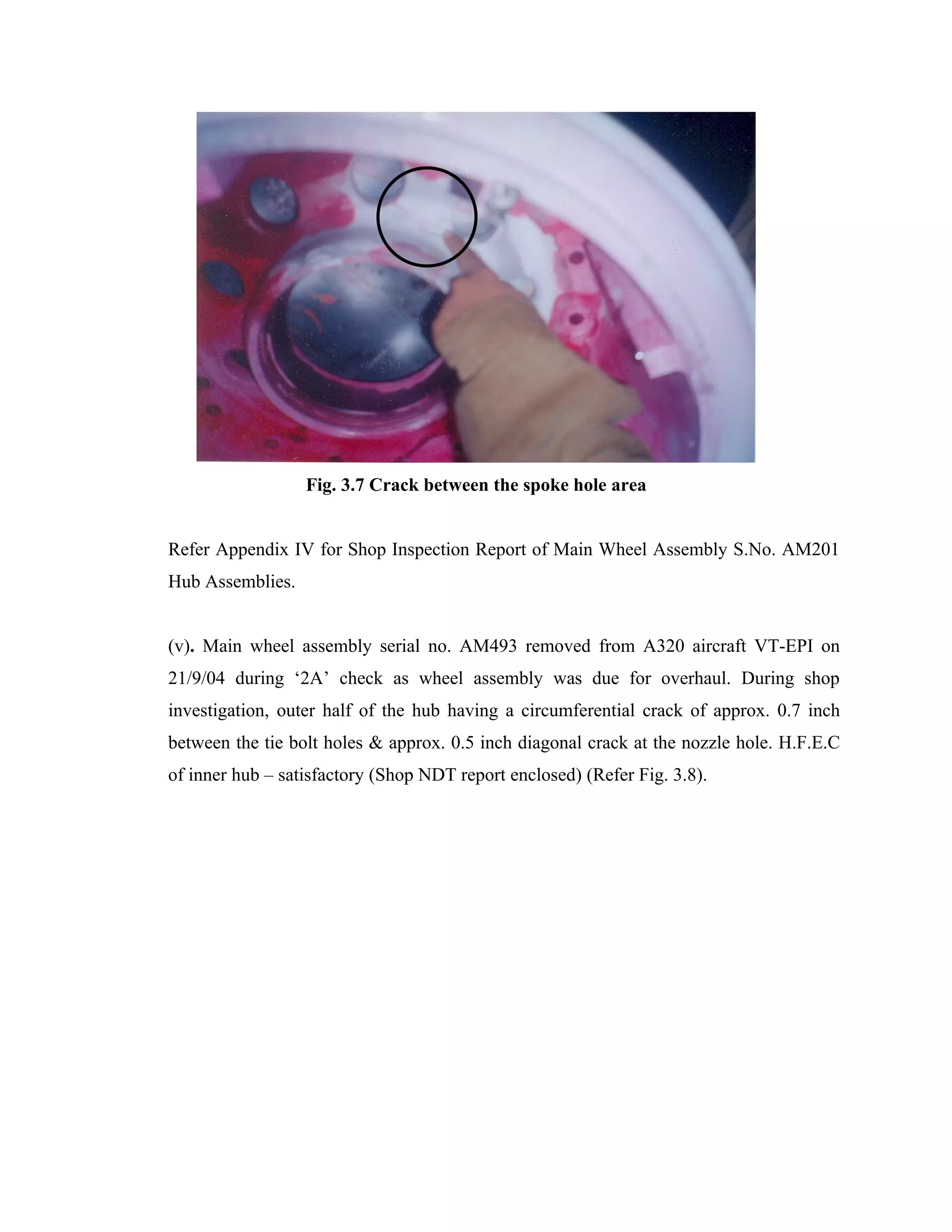 Fig. 3.7 Crack between the spoke hole area


Refer Appendix IV for Shop Inspection Report of Main Wheel Assembly S.No. AM201
Hub Assemblies.


(v). Main wheel assembly serial no. AM493 removed from A320 aircraft VT-EPI on
21/9/04 during ‘2A’ check as wheel assembly was due for overhaul. During shop
investigation, outer half of the hub having a circumferential crack of approx. 0.7 inch
between the tie bolt holes & approx. 0.5 inch diagonal crack at the nozzle hole. H.F.E.C
of inner hub – satisfactory (Shop NDT report enclosed) (Refer Fig. 3.8).
 