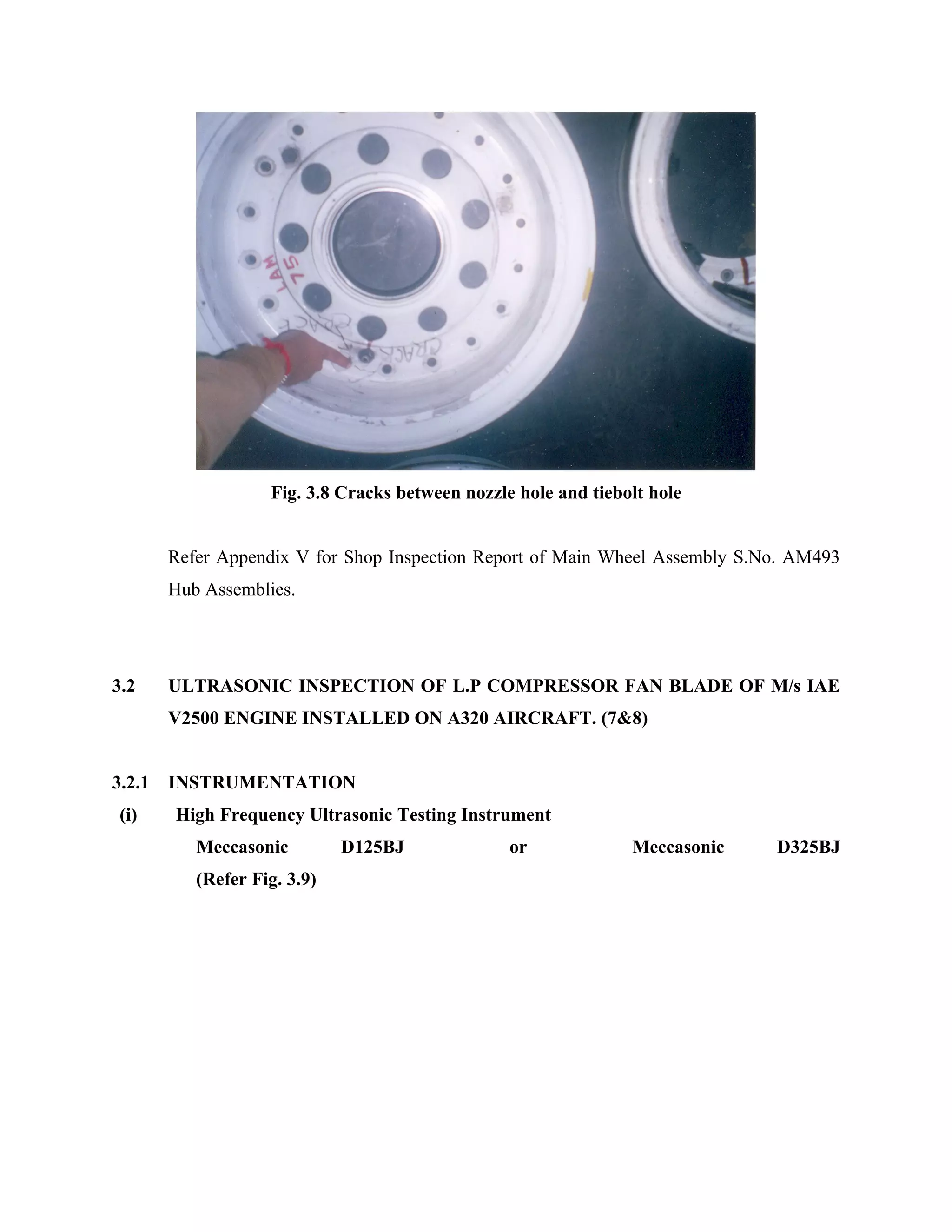 Fig. 3.8 Cracks between nozzle hole and tiebolt hole


        Refer Appendix V for Shop Inspection Report of Main Wheel Assembly S.No. AM493
        Hub Assemblies.




3.2     ULTRASONIC INSPECTION OF L.P COMPRESSOR FAN BLADE OF M/s IAE
        V2500 ENGINE INSTALLED ON A320 AIRCRAFT. (7&8)


3.2.1   INSTRUMENTATION
 (i)    High Frequency Ultrasonic Testing Instrument
           Meccasonic         D125BJ              or             Meccasonic   D325BJ
           (Refer Fig. 3.9)
 