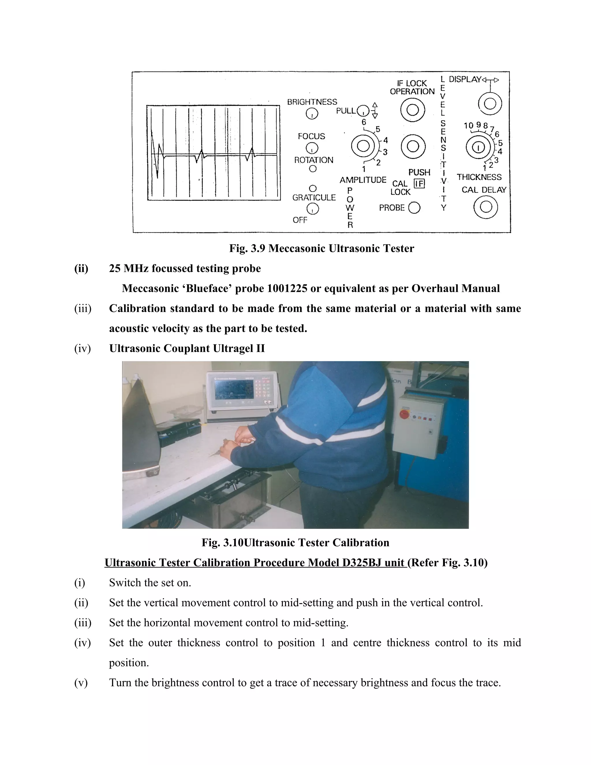 Fig. 3.9 Meccasonic Ultrasonic Tester
(ii)    25 MHz focussed testing probe
           Meccasonic ‘Blueface’ probe 1001225 or equivalent as per Overhaul Manual
(iii)   Calibration standard to be made from the same material or a material with same
        acoustic velocity as the part to be tested.
(iv)    Ultrasonic Couplant Ultragel II




                             Fig. 3.10Ultrasonic Tester Calibration
        Ultrasonic Tester Calibration Procedure Model D325BJ unit (Refer Fig. 3.10)
(i)     Switch the set on.
(ii)    Set the vertical movement control to mid-setting and push in the vertical control.
(iii)   Set the horizontal movement control to mid-setting.
(iv)    Set the outer thickness control to position 1 and centre thickness control to its mid
        position.
(v)     Turn the brightness control to get a trace of necessary brightness and focus the trace.
 