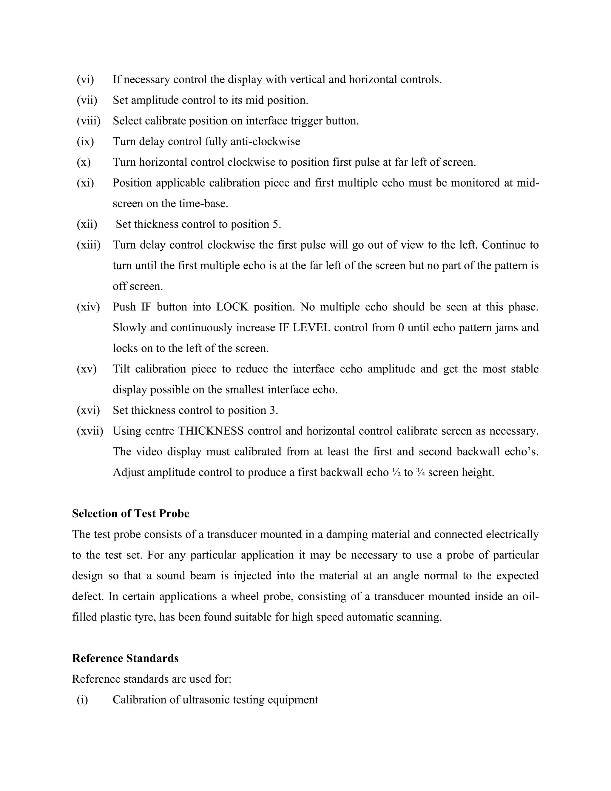 (vi)     If necessary control the display with vertical and horizontal controls.
 (vii)    Set amplitude control to its mid position.
 (viii)   Select calibrate position on interface trigger button.
 (ix)     Turn delay control fully anti-clockwise
 (x)      Turn horizontal control clockwise to position first pulse at far left of screen.
 (xi)     Position applicable calibration piece and first multiple echo must be monitored at mid-
          screen on the time-base.
 (xii)    Set thickness control to position 5.
 (xiii)   Turn delay control clockwise the first pulse will go out of view to the left. Continue to
          turn until the first multiple echo is at the far left of the screen but no part of the pattern is
          off screen.
 (xiv)    Push IF button into LOCK position. No multiple echo should be seen at this phase.
          Slowly and continuously increase IF LEVEL control from 0 until echo pattern jams and
          locks on to the left of the screen.
 (xv)     Tilt calibration piece to reduce the interface echo amplitude and get the most stable
          display possible on the smallest interface echo.
 (xvi)    Set thickness control to position 3.
 (xvii) Using centre THICKNESS control and horizontal control calibrate screen as necessary.
          The video display must calibrated from at least the first and second backwall echo’s.
          Adjust amplitude control to produce a first backwall echo ½ to ¾ screen height.


Selection of Test Probe
The test probe consists of a transducer mounted in a damping material and connected electrically
to the test set. For any particular application it may be necessary to use a probe of particular
design so that a sound beam is injected into the material at an angle normal to the expected
defect. In certain applications a wheel probe, consisting of a transducer mounted inside an oil-
filled plastic tyre, has been found suitable for high speed automatic scanning.


Reference Standards
Reference standards are used for:
 (i)      Calibration of ultrasonic testing equipment
 