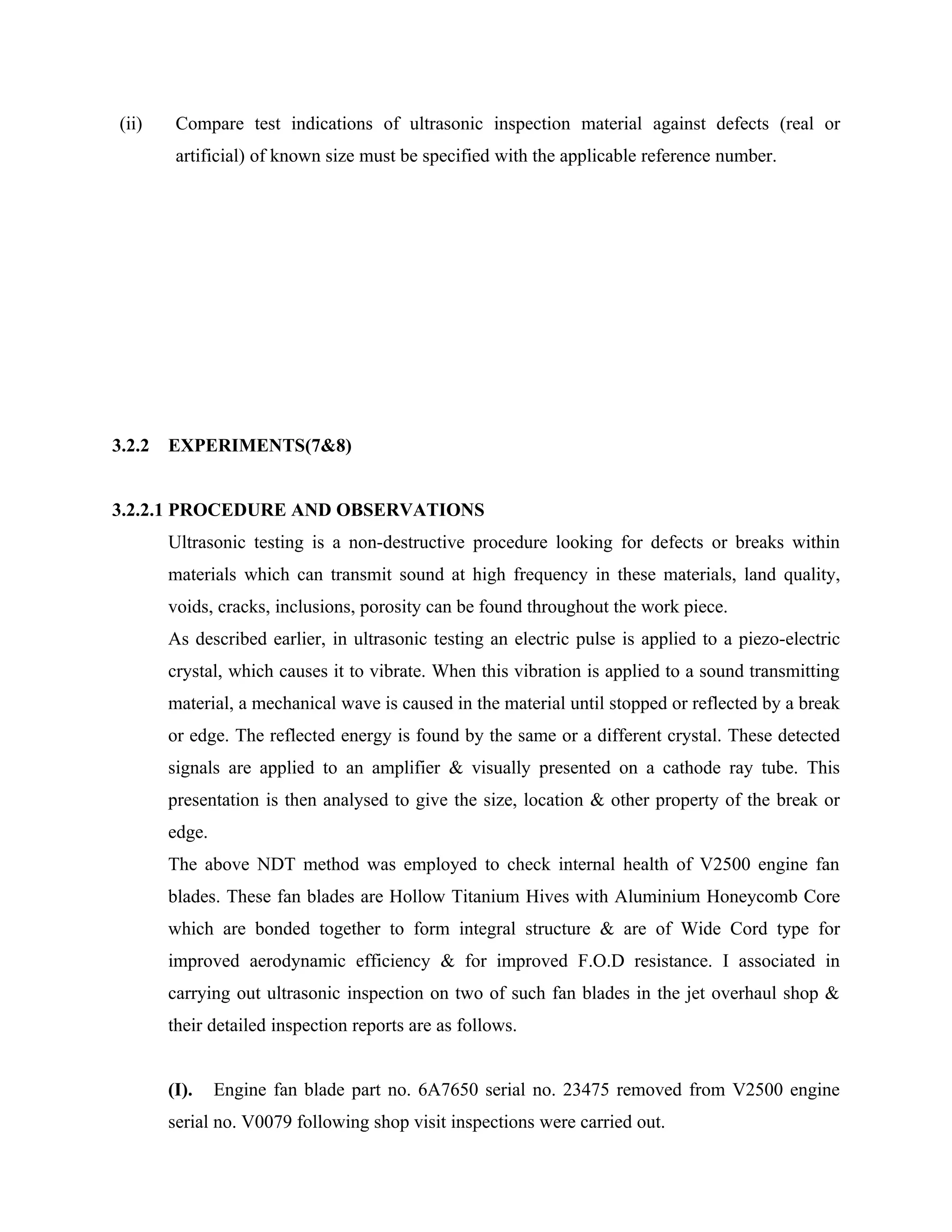 (ii)    Compare test indications of ultrasonic inspection material against defects (real or
         artificial) of known size must be specified with the applicable reference number.




3.2.2   EXPERIMENTS(7&8)


3.2.2.1 PROCEDURE AND OBSERVATIONS
        Ultrasonic testing is a non-destructive procedure looking for defects or breaks within
        materials which can transmit sound at high frequency in these materials, land quality,
        voids, cracks, inclusions, porosity can be found throughout the work piece.
        As described earlier, in ultrasonic testing an electric pulse is applied to a piezo-electric
        crystal, which causes it to vibrate. When this vibration is applied to a sound transmitting
        material, a mechanical wave is caused in the material until stopped or reflected by a break
        or edge. The reflected energy is found by the same or a different crystal. These detected
        signals are applied to an amplifier & visually presented on a cathode ray tube. This
        presentation is then analysed to give the size, location & other property of the break or
        edge.
        The above NDT method was employed to check internal health of V2500 engine fan
        blades. These fan blades are Hollow Titanium Hives with Aluminium Honeycomb Core
        which are bonded together to form integral structure & are of Wide Cord type for
        improved aerodynamic efficiency & for improved F.O.D resistance. I associated in
        carrying out ultrasonic inspection on two of such fan blades in the jet overhaul shop &
        their detailed inspection reports are as follows.


        (I).    Engine fan blade part no. 6A7650 serial no. 23475 removed from V2500 engine
        serial no. V0079 following shop visit inspections were carried out.
 