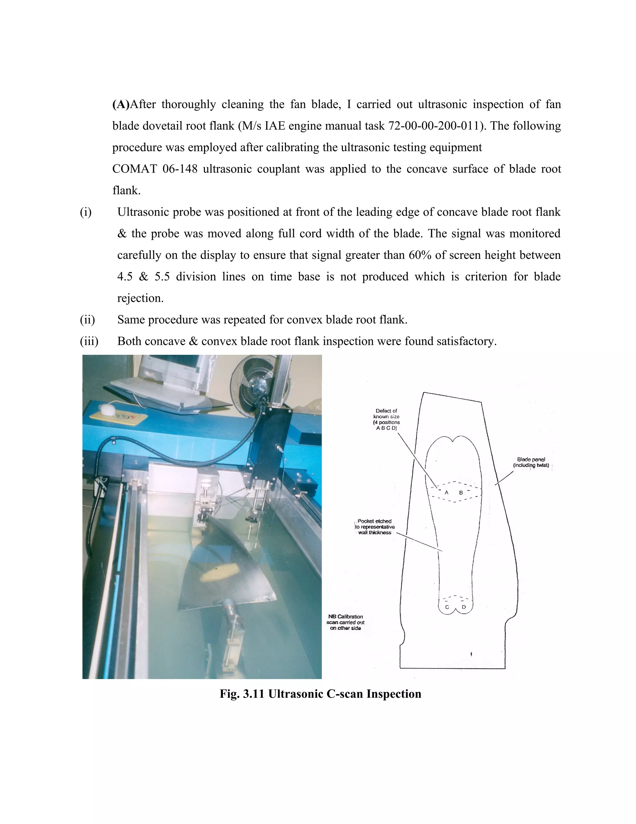 (A)After thoroughly cleaning the fan blade, I carried out ultrasonic inspection of fan
        blade dovetail root flank (M/s IAE engine manual task 72-00-00-200-011). The following
        procedure was employed after calibrating the ultrasonic testing equipment
        COMAT 06-148 ultrasonic couplant was applied to the concave surface of blade root
        flank.
(i)      Ultrasonic probe was positioned at front of the leading edge of concave blade root flank
         & the probe was moved along full cord width of the blade. The signal was monitored
         carefully on the display to ensure that signal greater than 60% of screen height between
         4.5 & 5.5 division lines on time base is not produced which is criterion for blade
         rejection.
(ii)     Same procedure was repeated for convex blade root flank.
(iii)    Both concave & convex blade root flank inspection were found satisfactory.




                             Fig. 3.11 Ultrasonic C-scan Inspection
 