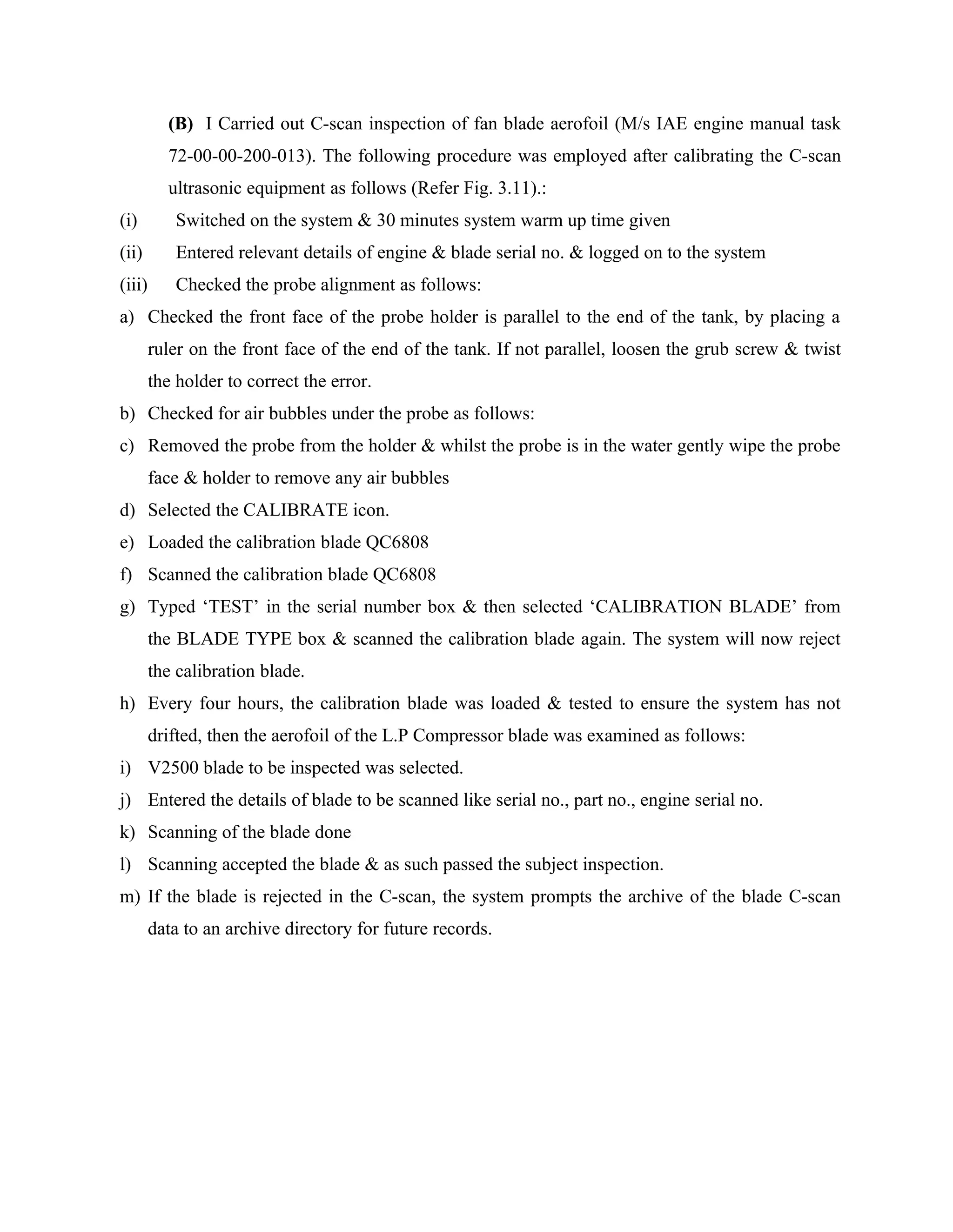 (B) I Carried out C-scan inspection of fan blade aerofoil (M/s IAE engine manual task
          72-00-00-200-013). The following procedure was employed after calibrating the C-scan
          ultrasonic equipment as follows (Refer Fig. 3.11).:
(i)         Switched on the system & 30 minutes system warm up time given
(ii)        Entered relevant details of engine & blade serial no. & logged on to the system
(iii)       Checked the probe alignment as follows:
a) Checked the front face of the probe holder is parallel to the end of the tank, by placing a
        ruler on the front face of the end of the tank. If not parallel, loosen the grub screw & twist
        the holder to correct the error.
b) Checked for air bubbles under the probe as follows:
c) Removed the probe from the holder & whilst the probe is in the water gently wipe the probe
        face & holder to remove any air bubbles
d) Selected the CALIBRATE icon.
e) Loaded the calibration blade QC6808
f) Scanned the calibration blade QC6808
g) Typed ‘TEST’ in the serial number box & then selected ‘CALIBRATION BLADE’ from
        the BLADE TYPE box & scanned the calibration blade again. The system will now reject
        the calibration blade.
h) Every four hours, the calibration blade was loaded & tested to ensure the system has not
        drifted, then the aerofoil of the L.P Compressor blade was examined as follows:
i) V2500 blade to be inspected was selected.
j) Entered the details of blade to be scanned like serial no., part no., engine serial no.
k) Scanning of the blade done
l) Scanning accepted the blade & as such passed the subject inspection.
m) If the blade is rejected in the C-scan, the system prompts the archive of the blade C-scan
        data to an archive directory for future records.
 