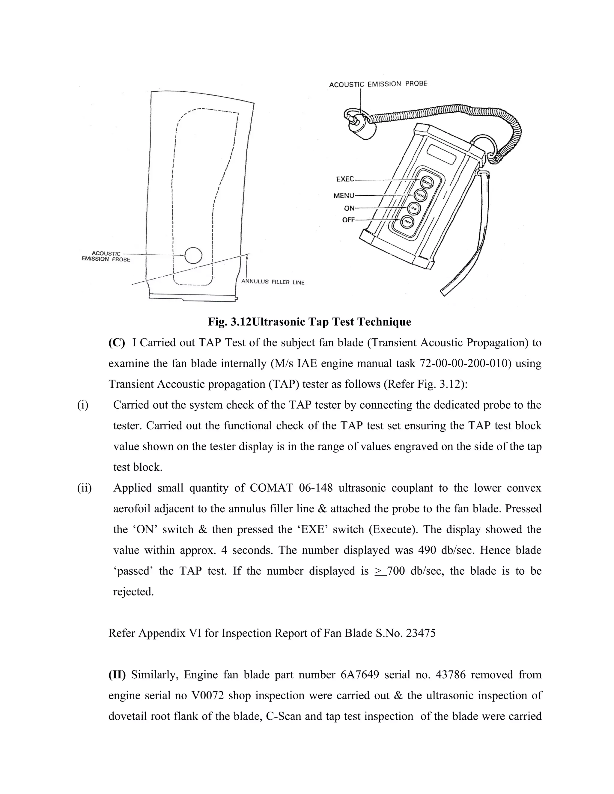 Fig. 3.12Ultrasonic Tap Test Technique
       (C) I Carried out TAP Test of the subject fan blade (Transient Acoustic Propagation) to
       examine the fan blade internally (M/s IAE engine manual task 72-00-00-200-010) using
       Transient Accoustic propagation (TAP) tester as follows (Refer Fig. 3.12):
(i)    Carried out the system check of the TAP tester by connecting the dedicated probe to the
       tester. Carried out the functional check of the TAP test set ensuring the TAP test block
       value shown on the tester display is in the range of values engraved on the side of the tap
       test block.
(ii)   Applied small quantity of COMAT 06-148 ultrasonic couplant to the lower convex
       aerofoil adjacent to the annulus filler line & attached the probe to the fan blade. Pressed
       the ‘ON’ switch & then pressed the ‘EXE’ switch (Execute). The display showed the
       value within approx. 4 seconds. The number displayed was 490 db/sec. Hence blade
       ‘passed’ the TAP test. If the number displayed is > 700 db/sec, the blade is to be
       rejected.


       Refer Appendix VI for Inspection Report of Fan Blade S.No. 23475


       (II) Similarly, Engine fan blade part number 6A7649 serial no. 43786 removed from
       engine serial no V0072 shop inspection were carried out & the ultrasonic inspection of
       dovetail root flank of the blade, C-Scan and tap test inspection of the blade were carried
 