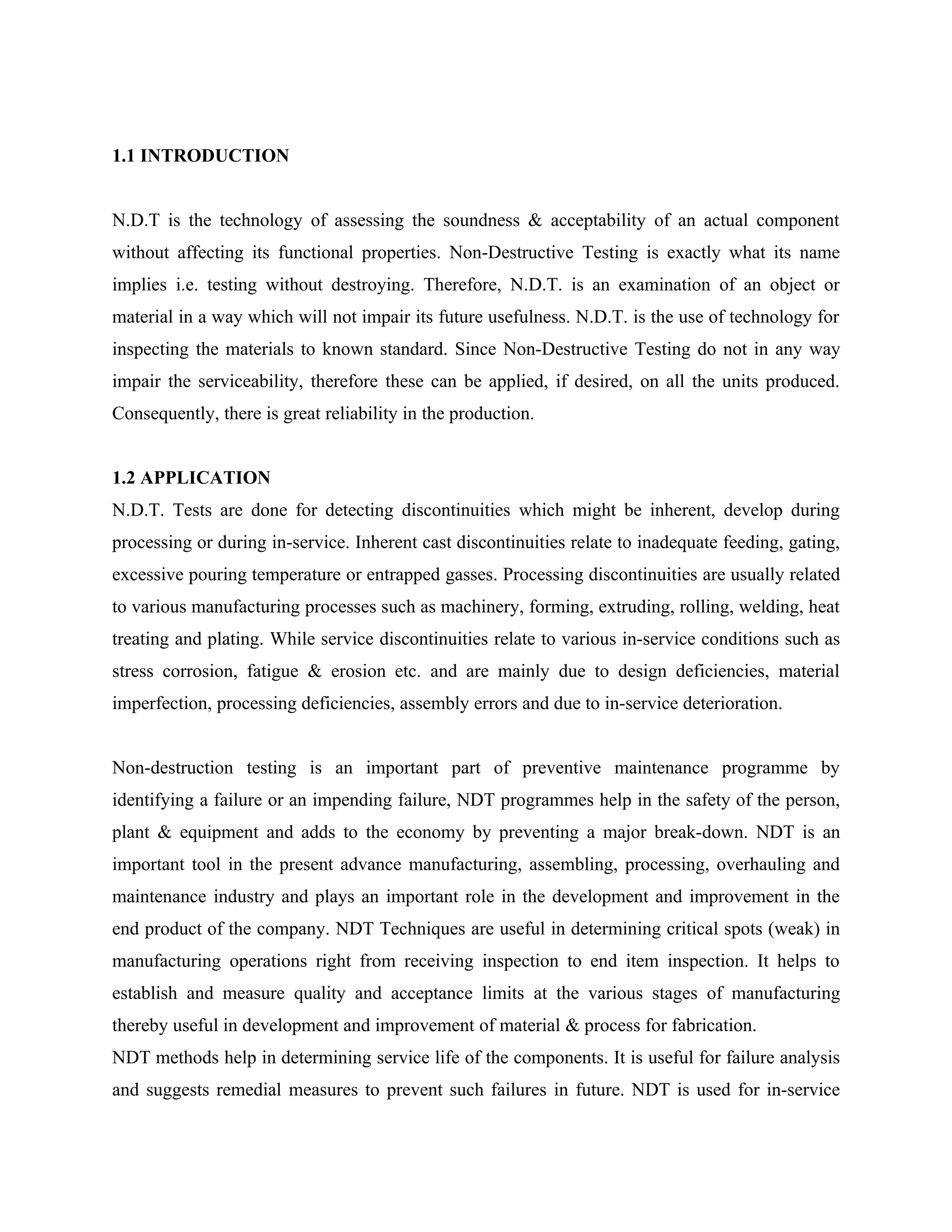 1.1 INTRODUCTION


N.D.T is the technology of assessing the soundness & acceptability of an actual component
without affecting its functional properties. Non-Destructive Testing is exactly what its name
implies i.e. testing without destroying. Therefore, N.D.T. is an examination of an object or
material in a way which will not impair its future usefulness. N.D.T. is the use of technology for
inspecting the materials to known standard. Since Non-Destructive Testing do not in any way
impair the serviceability, therefore these can be applied, if desired, on all the units produced.
Consequently, there is great reliability in the production.


1.2 APPLICATION
N.D.T. Tests are done for detecting discontinuities which might be inherent, develop during
processing or during in-service. Inherent cast discontinuities relate to inadequate feeding, gating,
excessive pouring temperature or entrapped gasses. Processing discontinuities are usually related
to various manufacturing processes such as machinery, forming, extruding, rolling, welding, heat
treating and plating. While service discontinuities relate to various in-service conditions such as
stress corrosion, fatigue & erosion etc. and are mainly due to design deficiencies, material
imperfection, processing deficiencies, assembly errors and due to in-service deterioration.


Non-destruction testing is an important part of preventive maintenance programme by
identifying a failure or an impending failure, NDT programmes help in the safety of the person,
plant & equipment and adds to the economy by preventing a major break-down. NDT is an
important tool in the present advance manufacturing, assembling, processing, overhauling and
maintenance industry and plays an important role in the development and improvement in the
end product of the company. NDT Techniques are useful in determining critical spots (weak) in
manufacturing operations right from receiving inspection to end item inspection. It helps to
establish and measure quality and acceptance limits at the various stages of manufacturing
thereby useful in development and improvement of material & process for fabrication.
NDT methods help in determining service life of the components. It is useful for failure analysis
and suggests remedial measures to prevent such failures in future. NDT is used for in-service
 