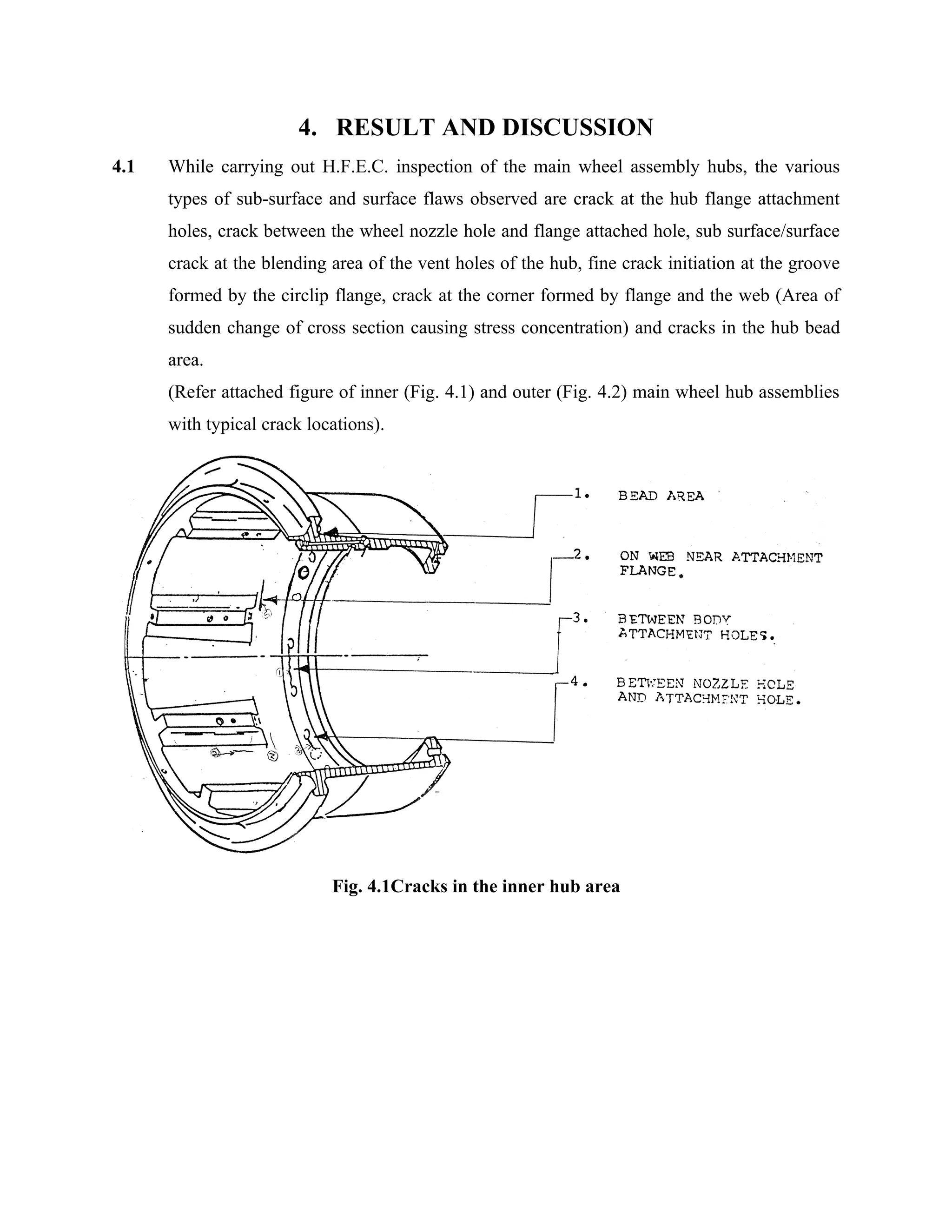 4. RESULT AND DISCUSSION
4.1   While carrying out H.F.E.C. inspection of the main wheel assembly hubs, the various
      types of sub-surface and surface flaws observed are crack at the hub flange attachment
      holes, crack between the wheel nozzle hole and flange attached hole, sub surface/surface
      crack at the blending area of the vent holes of the hub, fine crack initiation at the groove
      formed by the circlip flange, crack at the corner formed by flange and the web (Area of
      sudden change of cross section causing stress concentration) and cracks in the hub bead
      area.
      (Refer attached figure of inner (Fig. 4.1) and outer (Fig. 4.2) main wheel hub assemblies
      with typical crack locations).




                            Fig. 4.1Cracks in the inner hub area
 