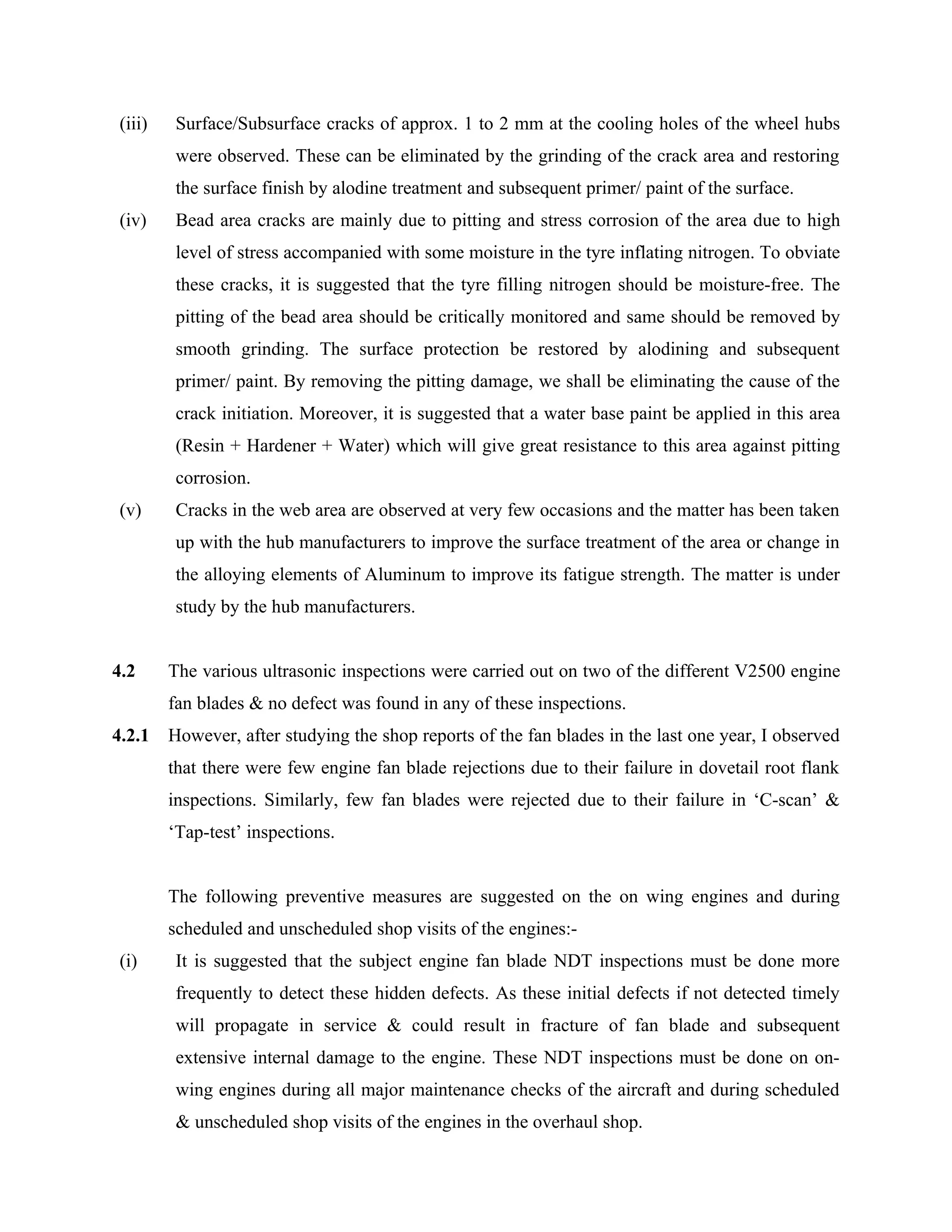 (iii)    Surface/Subsurface cracks of approx. 1 to 2 mm at the cooling holes of the wheel hubs
          were observed. These can be eliminated by the grinding of the crack area and restoring
          the surface finish by alodine treatment and subsequent primer/ paint of the surface.
 (iv)     Bead area cracks are mainly due to pitting and stress corrosion of the area due to high
          level of stress accompanied with some moisture in the tyre inflating nitrogen. To obviate
          these cracks, it is suggested that the tyre filling nitrogen should be moisture-free. The
          pitting of the bead area should be critically monitored and same should be removed by
          smooth grinding. The surface protection be restored by alodining and subsequent
          primer/ paint. By removing the pitting damage, we shall be eliminating the cause of the
          crack initiation. Moreover, it is suggested that a water base paint be applied in this area
          (Resin + Hardener + Water) which will give great resistance to this area against pitting
          corrosion.
 (v)      Cracks in the web area are observed at very few occasions and the matter has been taken
          up with the hub manufacturers to improve the surface treatment of the area or change in
          the alloying elements of Aluminum to improve its fatigue strength. The matter is under
          study by the hub manufacturers.


4.2      The various ultrasonic inspections were carried out on two of the different V2500 engine
         fan blades & no defect was found in any of these inspections.
4.2.1    However, after studying the shop reports of the fan blades in the last one year, I observed
         that there were few engine fan blade rejections due to their failure in dovetail root flank
         inspections. Similarly, few fan blades were rejected due to their failure in ‘C-scan’ &
         ‘Tap-test’ inspections.


         The following preventive measures are suggested on the on wing engines and during
         scheduled and unscheduled shop visits of the engines:-
 (i)      It is suggested that the subject engine fan blade NDT inspections must be done more
          frequently to detect these hidden defects. As these initial defects if not detected timely
          will propagate in service & could result in fracture of fan blade and subsequent
          extensive internal damage to the engine. These NDT inspections must be done on on-
          wing engines during all major maintenance checks of the aircraft and during scheduled
          & unscheduled shop visits of the engines in the overhaul shop.
 
