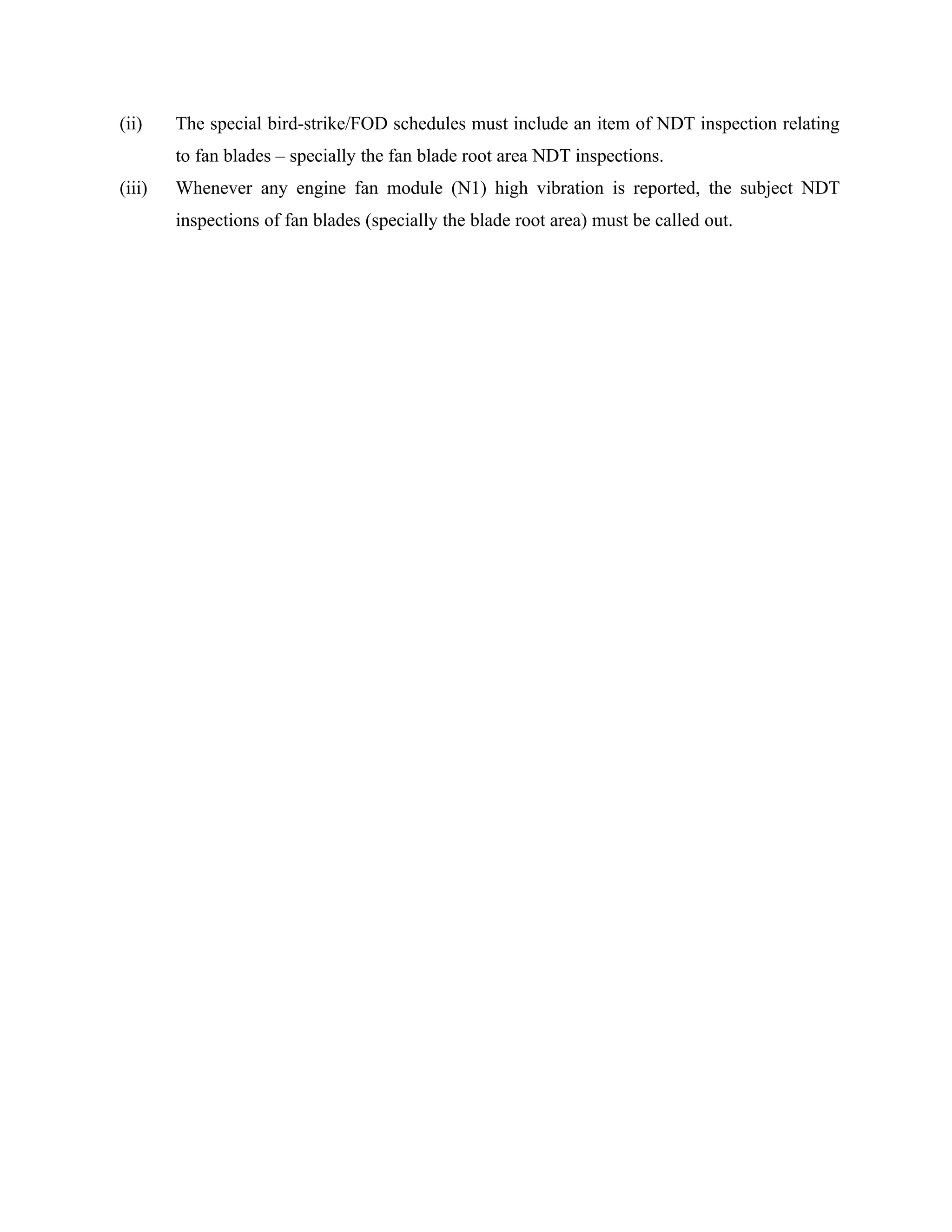 (ii)    The special bird-strike/FOD schedules must include an item of NDT inspection relating
        to fan blades – specially the fan blade root area NDT inspections.
(iii)   Whenever any engine fan module (N1) high vibration is reported, the subject NDT
        inspections of fan blades (specially the blade root area) must be called out.
 