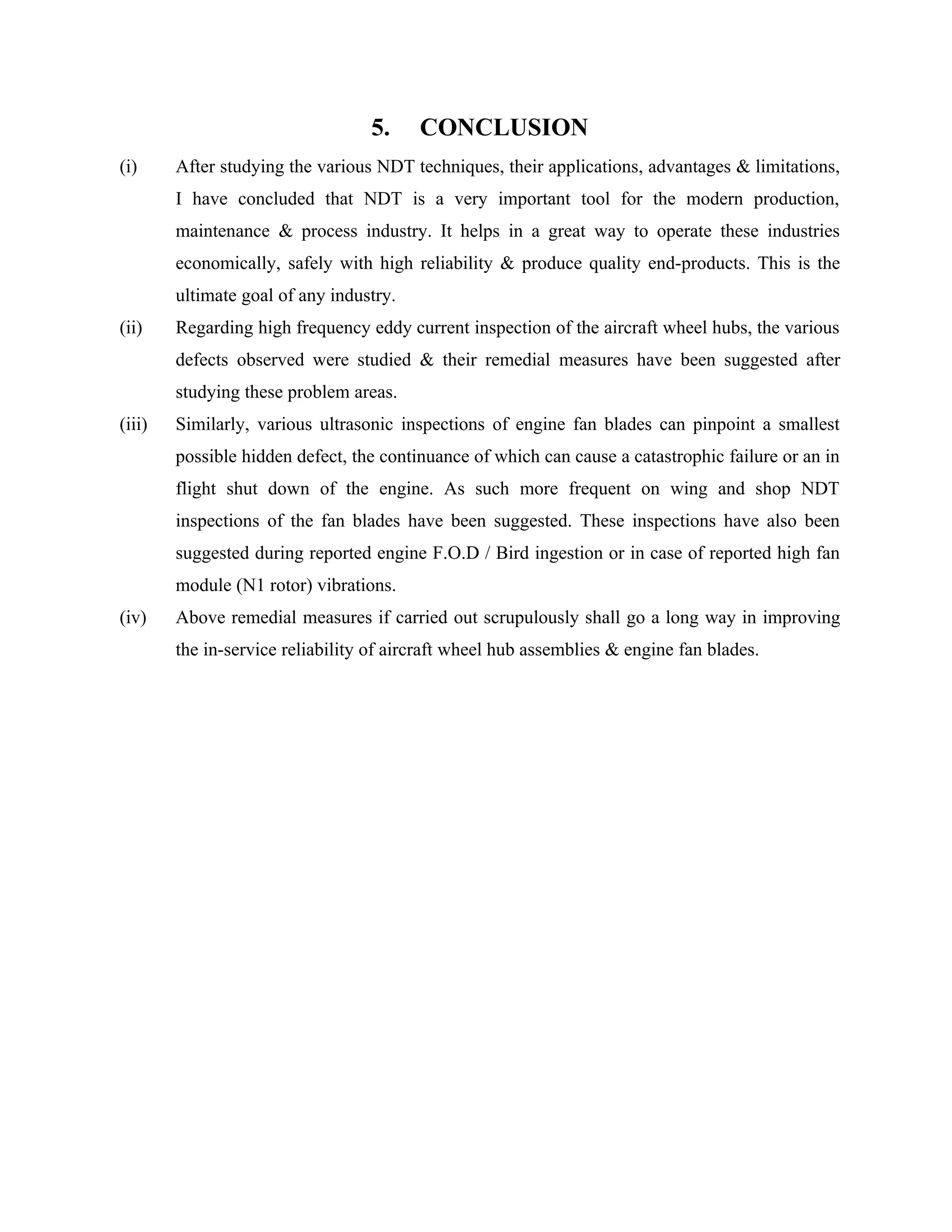 5.     CONCLUSION
(i)     After studying the various NDT techniques, their applications, advantages & limitations,
        I have concluded that NDT is a very important tool for the modern production,
        maintenance & process industry. It helps in a great way to operate these industries
        economically, safely with high reliability & produce quality end-products. This is the
        ultimate goal of any industry.
(ii)    Regarding high frequency eddy current inspection of the aircraft wheel hubs, the various
        defects observed were studied & their remedial measures have been suggested after
        studying these problem areas.
(iii)   Similarly, various ultrasonic inspections of engine fan blades can pinpoint a smallest
        possible hidden defect, the continuance of which can cause a catastrophic failure or an in
        flight shut down of the engine. As such more frequent on wing and shop NDT
        inspections of the fan blades have been suggested. These inspections have also been
        suggested during reported engine F.O.D / Bird ingestion or in case of reported high fan
        module (N1 rotor) vibrations.
(iv)    Above remedial measures if carried out scrupulously shall go a long way in improving
        the in-service reliability of aircraft wheel hub assemblies & engine fan blades.
 