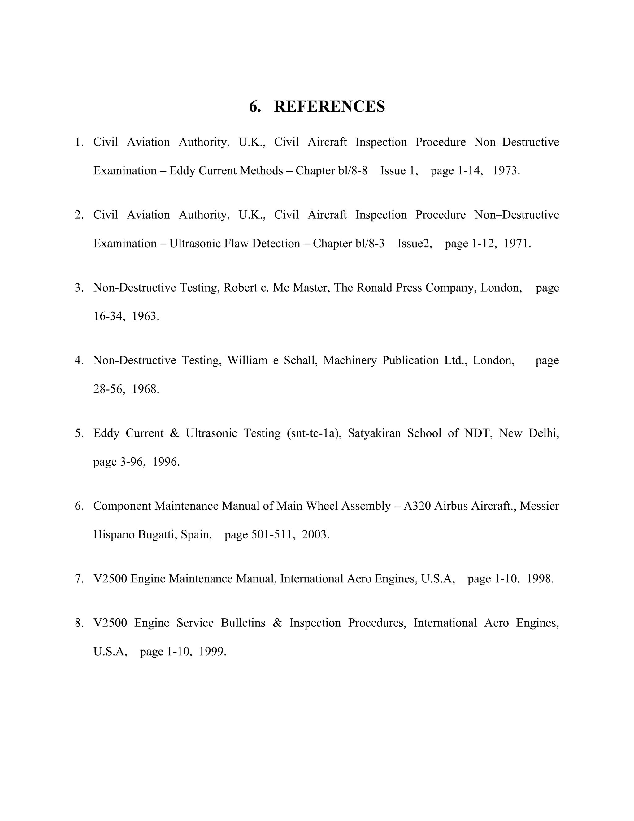 6. REFERENCES

1. Civil Aviation Authority, U.K., Civil Aircraft Inspection Procedure Non–Destructive

   Examination – Eddy Current Methods – Chapter bl/8-8    Issue 1,   page 1-14, 1973.


2. Civil Aviation Authority, U.K., Civil Aircraft Inspection Procedure Non–Destructive

   Examination – Ultrasonic Flaw Detection – Chapter bl/8-3   Issue2,   page 1-12, 1971.


3. Non-Destructive Testing, Robert c. Mc Master, The Ronald Press Company, London,         page

   16-34, 1963.


4. Non-Destructive Testing, William e Schall, Machinery Publication Ltd., London,          page

   28-56, 1968.


5. Eddy Current & Ultrasonic Testing (snt-tc-1a), Satyakiran School of NDT, New Delhi,

   page 3-96, 1996.


6. Component Maintenance Manual of Main Wheel Assembly – A320 Airbus Aircraft., Messier

   Hispano Bugatti, Spain,   page 501-511, 2003.


7. V2500 Engine Maintenance Manual, International Aero Engines, U.S.A,      page 1-10, 1998.


8. V2500 Engine Service Bulletins & Inspection Procedures, International Aero Engines,

   U.S.A,   page 1-10, 1999.
 