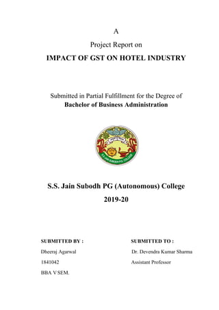 A
Project Report on
IMPACT OF GST ON HOTEL INDUSTRY
Submitted in Partial Fulfillment for the Degree of
Bachelor of Business Administration
S.S. Jain Subodh PG (Autonomous) College
2019-20
SUBMITTED BY : SUBMITTED TO :
Dheeraj Agarwal Dr. Devendra Kumar Sharma
1841042 Assistant Professor
BBA V SEM.
 