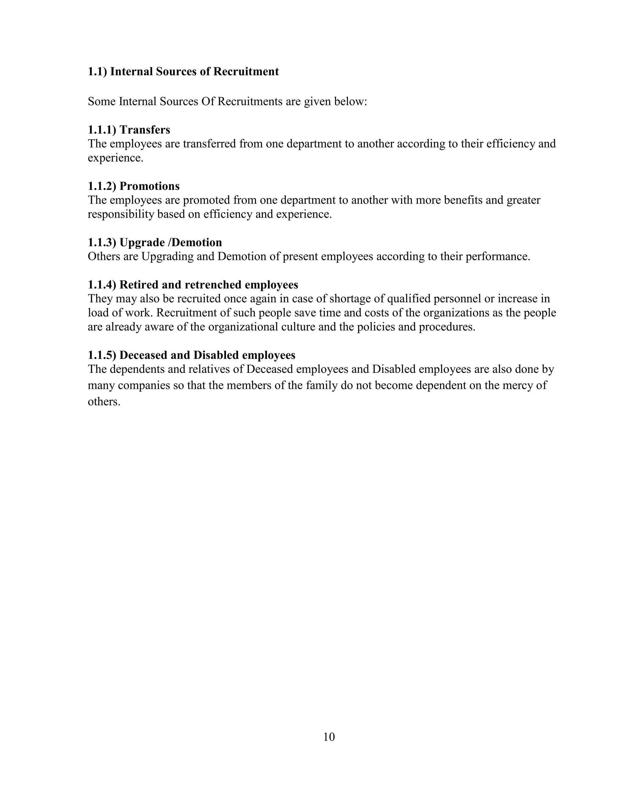 1.1) Internal Sources of Recruitment

Some Internal Sources Of Recruitments are given below:

1.1.1) Transfers
The employees are transferred from one department to another according to their efficiency and
experience.

1.1.2) Promotions
The employees are promoted from one department to another with more benefits and greater
responsibility based on efficiency and experience.

1.1.3) Upgrade /Demotion
Others are Upgrading and Demotion of present employees according to their performance.

1.1.4) Retired and retrenched employees
They may also be recruited once again in case of shortage of qualified personnel or increase in
load of work. Recruitment of such people save time and costs of the organizations as the people
are already aware of the organizational culture and the policies and procedures.

1.1.5) Deceased and Disabled employees
The dependents and relatives of Deceased employees and Disabled employees are also done by
many companies so that the members of the family do not become dependent on the mercy of
others.




                                               10
 