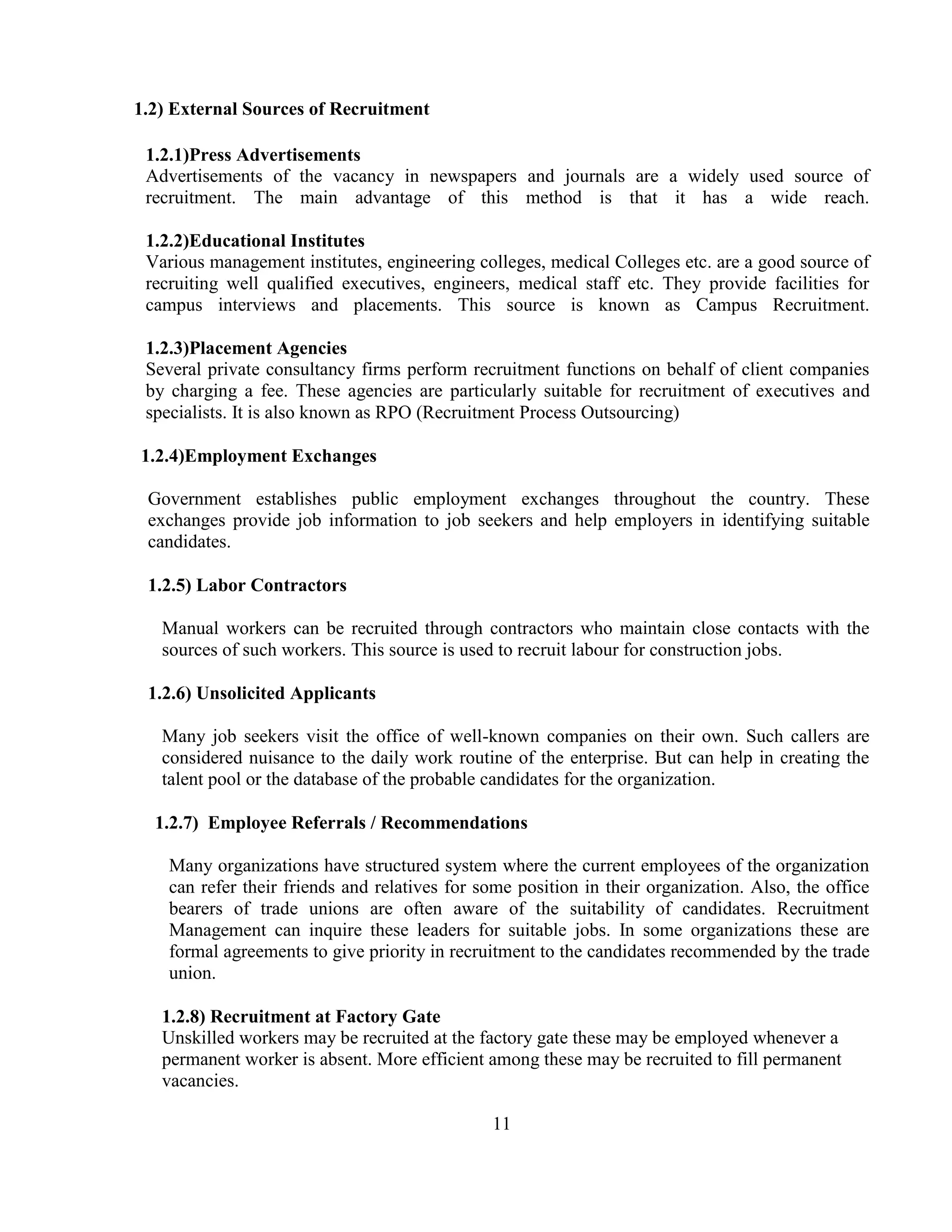 1.2) External Sources of Recruitment

 1.2.1)Press Advertisements
 Advertisements of the vacancy in newspapers and journals are a widely used source of
 recruitment. The main advantage of this method is that it has a wide reach.

 1.2.2)Educational Institutes
 Various management institutes, engineering colleges, medical Colleges etc. are a good source of
 recruiting well qualified executives, engineers, medical staff etc. They provide facilities for
 campus interviews and placements. This source is known as Campus Recruitment.

 1.2.3)Placement Agencies
 Several private consultancy firms perform recruitment functions on behalf of client companies
 by charging a fee. These agencies are particularly suitable for recruitment of executives and
 specialists. It is also known as RPO (Recruitment Process Outsourcing)

1.2.4)Employment Exchanges

 Government establishes public employment exchanges throughout the country. These
 exchanges provide job information to job seekers and help employers in identifying suitable
 candidates.

 1.2.5) Labor Contractors

   Manual workers can be recruited through contractors who maintain close contacts with the
   sources of such workers. This source is used to recruit labour for construction jobs.

 1.2.6) Unsolicited Applicants

   Many job seekers visit the office of well-known companies on their own. Such callers are
   considered nuisance to the daily work routine of the enterprise. But can help in creating the
   talent pool or the database of the probable candidates for the organization.

  1.2.7) Employee Referrals / Recommendations

    Many organizations have structured system where the current employees of the organization
    can refer their friends and relatives for some position in their organization. Also, the office
    bearers of trade unions are often aware of the suitability of candidates. Recruitment
    Management can inquire these leaders for suitable jobs. In some organizations these are
    formal agreements to give priority in recruitment to the candidates recommended by the trade
    union.

   1.2.8) Recruitment at Factory Gate
   Unskilled workers may be recruited at the factory gate these may be employed whenever a
   permanent worker is absent. More efficient among these may be recruited to fill permanent
   vacancies.

                                               11
 