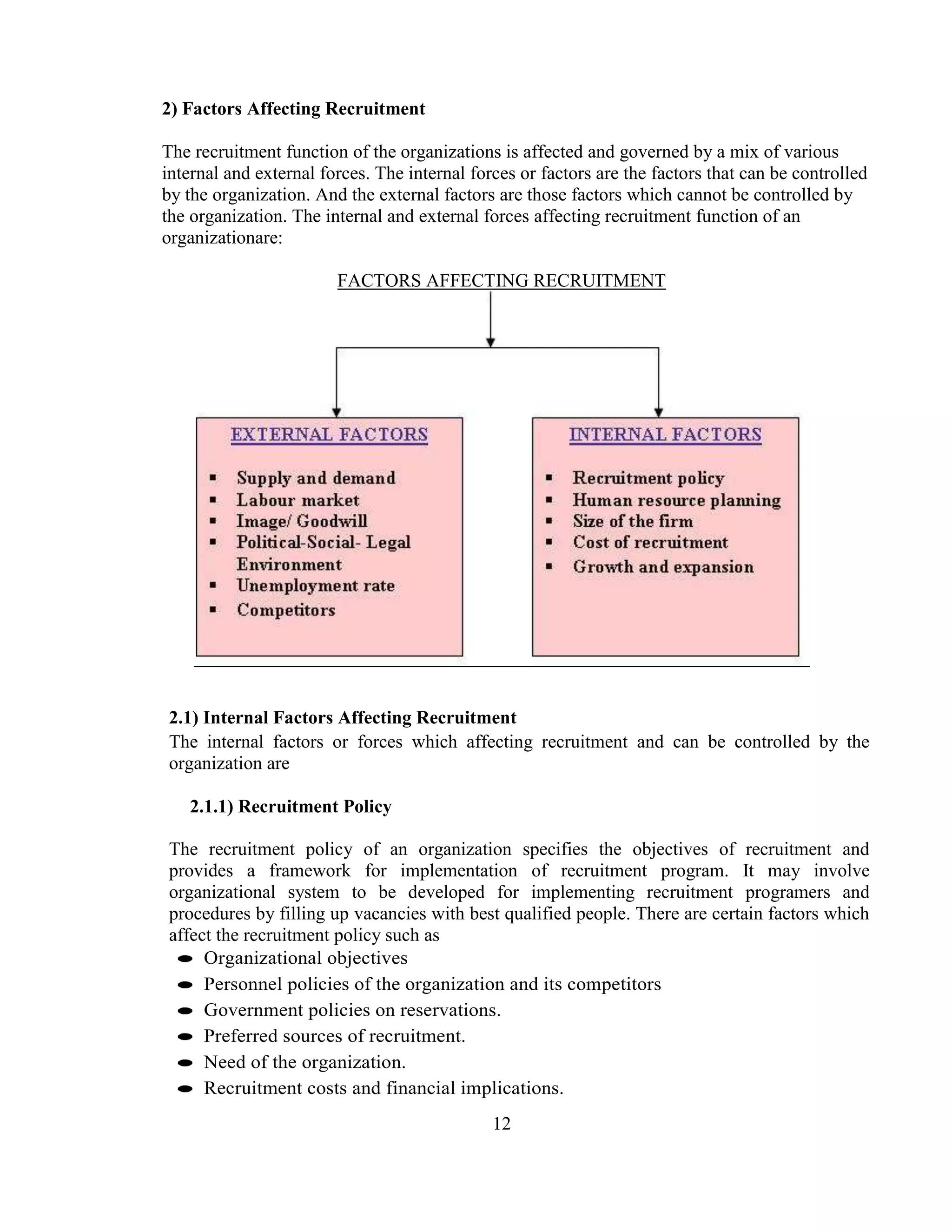2) Factors Affecting Recruitment

The recruitment function of the organizations is affected and governed by a mix of various
internal and external forces. The internal forces or factors are the factors that can be controlled
by the organization. And the external factors are those factors which cannot be controlled by
the organization. The internal and external forces affecting recruitment function of an
organizationare:

                        FACTORS AFFECTING RECRUITMENT




2.1) Internal Factors Affecting Recruitment
The internal factors or forces which affecting recruitment and can be controlled by the
organization are

   2.1.1) Recruitment Policy

The recruitment policy of an organization specifies the objectives of recruitment and
provides a framework for implementation of recruitment program. It may involve
organizational system to be developed for implementing recruitment programers and
procedures by filling up vacancies with best qualified people. There are certain factors which
affect the recruitment policy such as
     Organizational objectives
     Personnel policies of the organization and its competitors
     Government policies on reservations.
     Preferred sources of recruitment.
     Need of the organization.
     Recruitment costs and financial implications.
                                              12
 