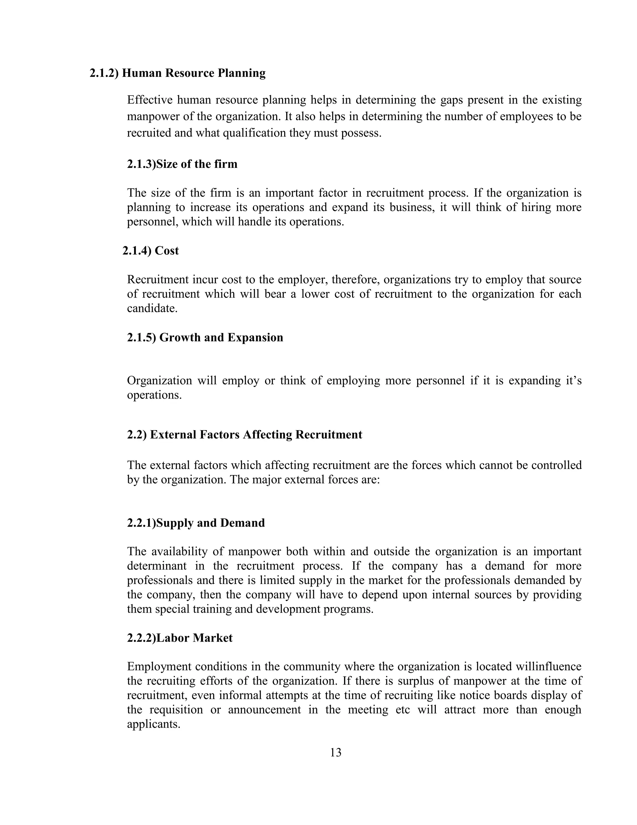 2.1.2) Human Resource Planning

      Effective human resource planning helps in determining the gaps present in the existing
      manpower of the organization. It also helps in determining the number of employees to be
      recruited and what qualification they must possess.

      2.1.3)Size of the firm

      The size of the firm is an important factor in recruitment process. If the organization is
      planning to increase its operations and expand its business, it will think of hiring more
      personnel, which will handle its operations.

     2.1.4) Cost

      Recruitment incur cost to the employer, therefore, organizations try to employ that source
      of recruitment which will bear a lower cost of recruitment to the organization for each
      candidate.

      2.1.5) Growth and Expansion


      Organization will employ or think of employing more personnel if it is expanding it‘s
      operations.


      2.2) External Factors Affecting Recruitment

      The external factors which affecting recruitment are the forces which cannot be controlled
      by the organization. The major external forces are:


      2.2.1)Supply and Demand

      The availability of manpower both within and outside the organization is an important
      determinant in the recruitment process. If the company has a demand for more
      professionals and there is limited supply in the market for the professionals demanded by
      the company, then the company will have to depend upon internal sources by providing
      them special training and development programs.

      2.2.2)Labor Market

      Employment conditions in the community where the organization is located willinfluence
      the recruiting efforts of the organization. If there is surplus of manpower at the time of
      recruitment, even informal attempts at the time of recruiting like notice boards display of
      the requisition or announcement in the meeting etc will attract more than enough
      applicants.

                                              13
 