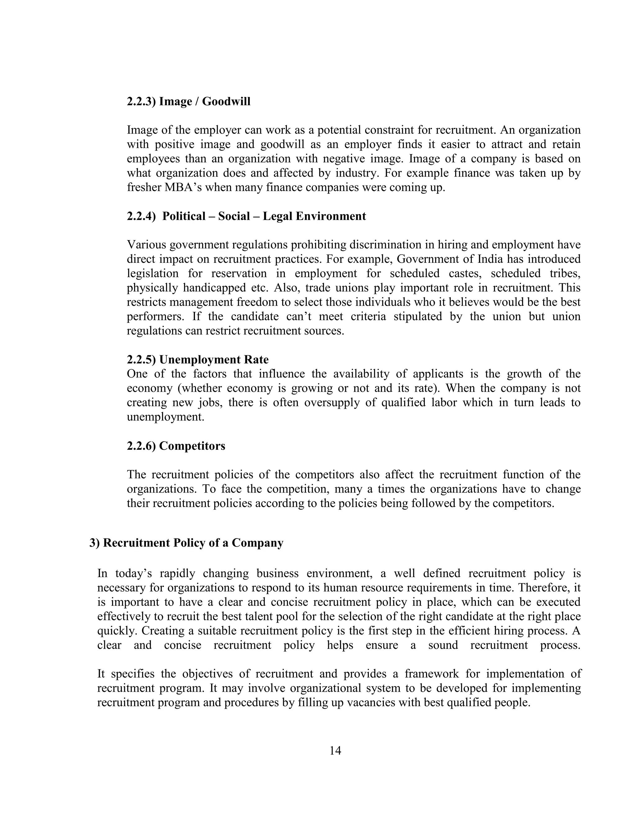 2.2.3) Image / Goodwill

       Image of the employer can work as a potential constraint for recruitment. An organization
       with positive image and goodwill as an employer finds it easier to attract and retain
       employees than an organization with negative image. Image of a company is based on
       what organization does and affected by industry. For example finance was taken up by
       fresher MBA‘s when many finance companies were coming up.

       2.2.4) Political – Social – Legal Environment

       Various government regulations prohibiting discrimination in hiring and employment have
       direct impact on recruitment practices. For example, Government of India has introduced
       legislation for reservation in employment for scheduled castes, scheduled tribes,
       physically handicapped etc. Also, trade unions play important role in recruitment. This
       restricts management freedom to select those individuals who it believes would be the best
       performers. If the candidate can‘t meet criteria stipulated by the union but union
       regulations can restrict recruitment sources.

       2.2.5) Unemployment Rate
       One of the factors that influence the availability of applicants is the growth of the
       economy (whether economy is growing or not and its rate). When the company is not
       creating new jobs, there is often oversupply of qualified labor which in turn leads to
       unemployment.

       2.2.6) Competitors

       The recruitment policies of the competitors also affect the recruitment function of the
       organizations. To face the competition, many a times the organizations have to change
       their recruitment policies according to the policies being followed by the competitors.


3) Recruitment Policy of a Company

 In today‘s rapidly changing business environment, a well defined recruitment policy is
 necessary for organizations to respond to its human resource requirements in time. Therefore, it
 is important to have a clear and concise recruitment policy in place, which can be executed
 effectively to recruit the best talent pool for the selection of the right candidate at the right place
 quickly. Creating a suitable recruitment policy is the first step in the efficient hiring process. A
 clear and concise recruitment policy helps ensure a sound recruitment process.

 It specifies the objectives of recruitment and provides a framework for implementation of
 recruitment program. It may involve organizational system to be developed for implementing
 recruitment program and procedures by filling up vacancies with best qualified people.


                                                  14
 