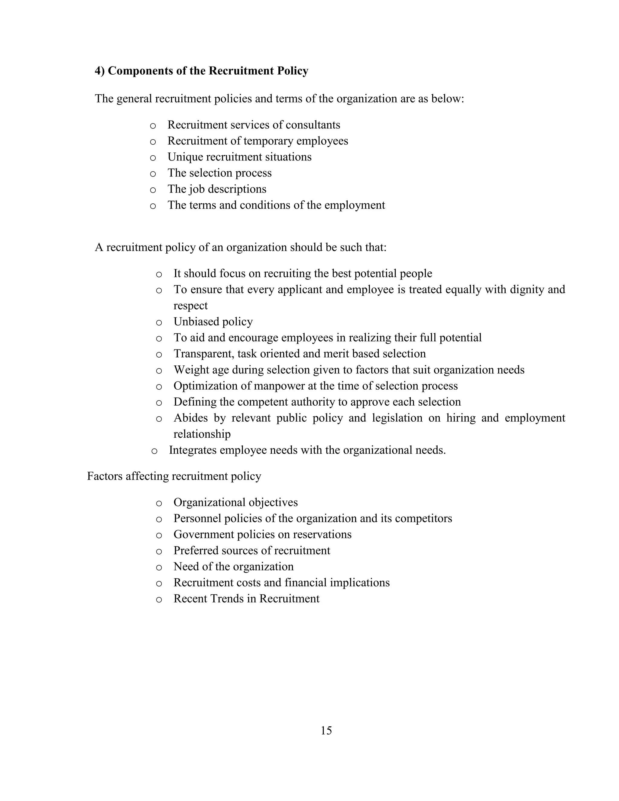 4) Components of the Recruitment Policy

 The general recruitment policies and terms of the organization are as below:

            o     Recruitment services of consultants
            o     Recruitment of temporary employees
            o     Unique recruitment situations
            o     The selection process
            o     The job descriptions
            o     The terms and conditions of the employment


 A recruitment policy of an organization should be such that:

              o It should focus on recruiting the best potential people
              o To ensure that every applicant and employee is treated equally with dignity and
                respect
              o Unbiased policy
              o To aid and encourage employees in realizing their full potential
              o Transparent, task oriented and merit based selection
              o Weight age during selection given to factors that suit organization needs
              o Optimization of manpower at the time of selection process
              o Defining the competent authority to approve each selection
              o Abides by relevant public policy and legislation on hiring and employment
                relationship
             o Integrates employee needs with the organizational needs.

Factors affecting recruitment policy

              o    Organizational objectives
              o    Personnel policies of the organization and its competitors
              o    Government policies on reservations
              o    Preferred sources of recruitment
              o    Need of the organization
              o    Recruitment costs and financial implications
              o    Recent Trends in Recruitment




                                                 15
 