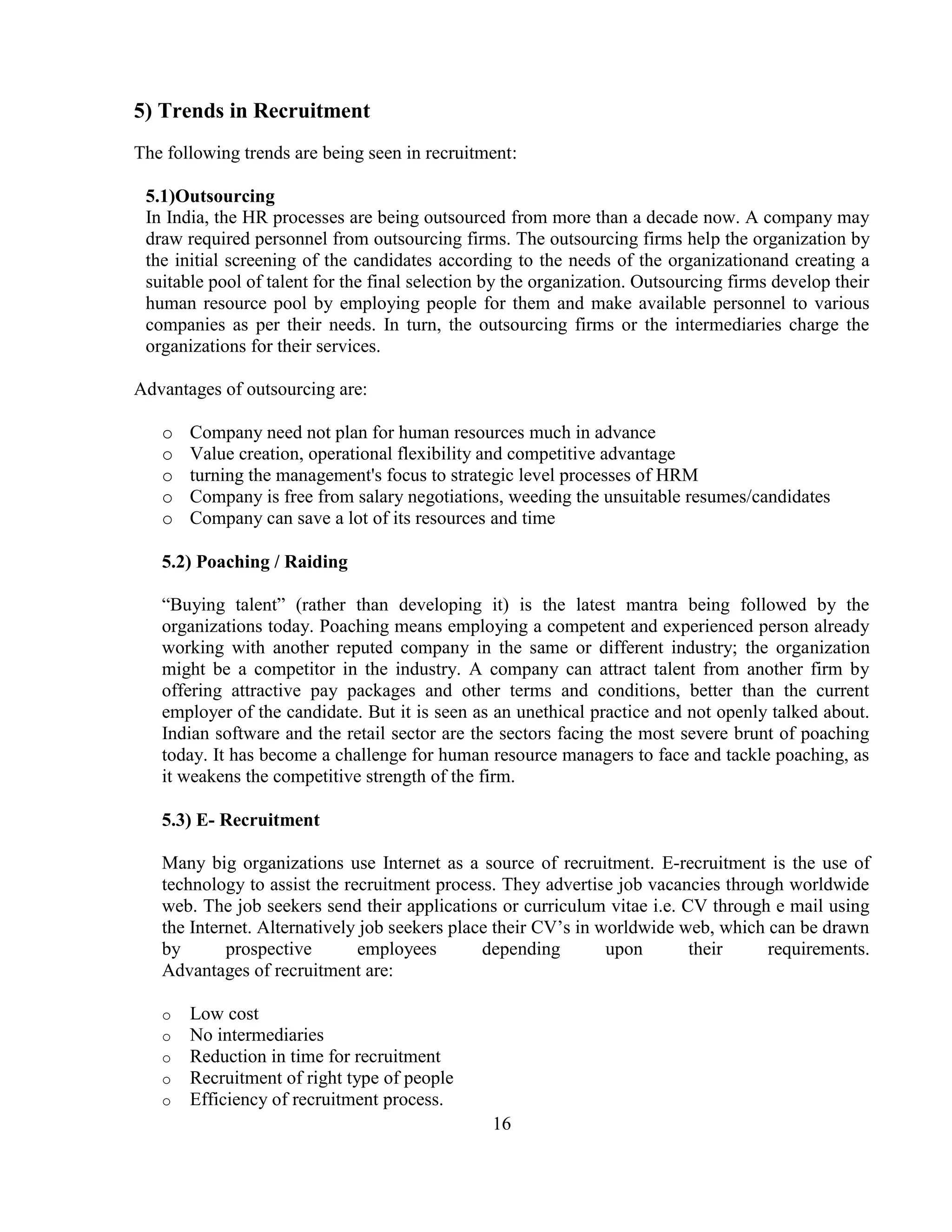 5) Trends in Recruitment
The following trends are being seen in recruitment:

 5.1)Outsourcing
 In India, the HR processes are being outsourced from more than a decade now. A company may
 draw required personnel from outsourcing firms. The outsourcing firms help the organization by
 the initial screening of the candidates according to the needs of the organizationand creating a
 suitable pool of talent for the final selection by the organization. Outsourcing firms develop their
 human resource pool by employing people for them and make available personnel to various
 companies as per their needs. In turn, the outsourcing firms or the intermediaries charge the
 organizations for their services.

Advantages of outsourcing are:

   o   Company need not plan for human resources much in advance
   o   Value creation, operational flexibility and competitive advantage
   o   turning the management's focus to strategic level processes of HRM
   o   Company is free from salary negotiations, weeding the unsuitable resumes/candidates
   o   Company can save a lot of its resources and time

   5.2) Poaching / Raiding

   ―Buying talent‖ (rather than developing it) is the latest mantra being followed by the
   organizations today. Poaching means employing a competent and experienced person already
   working with another reputed company in the same or different industry; the organization
   might be a competitor in the industry. A company can attract talent from another firm by
   offering attractive pay packages and other terms and conditions, better than the current
   employer of the candidate. But it is seen as an unethical practice and not openly talked about.
   Indian software and the retail sector are the sectors facing the most severe brunt of poaching
   today. It has become a challenge for human resource managers to face and tackle poaching, as
   it weakens the competitive strength of the firm.

   5.3) E- Recruitment

   Many big organizations use Internet as a source of recruitment. E-recruitment is the use of
   technology to assist the recruitment process. They advertise job vacancies through worldwide
   web. The job seekers send their applications or curriculum vitae i.e. CV through e mail using
   the Internet. Alternatively job seekers place their CV‘s in worldwide web, which can be drawn
   by       prospective       employees        depending        upon      their     requirements.
   Advantages of recruitment are:

   o   Low cost
   o   No intermediaries
   o   Reduction in time for recruitment
   o   Recruitment of right type of people
   o   Efficiency of recruitment process.
                                                16
 
