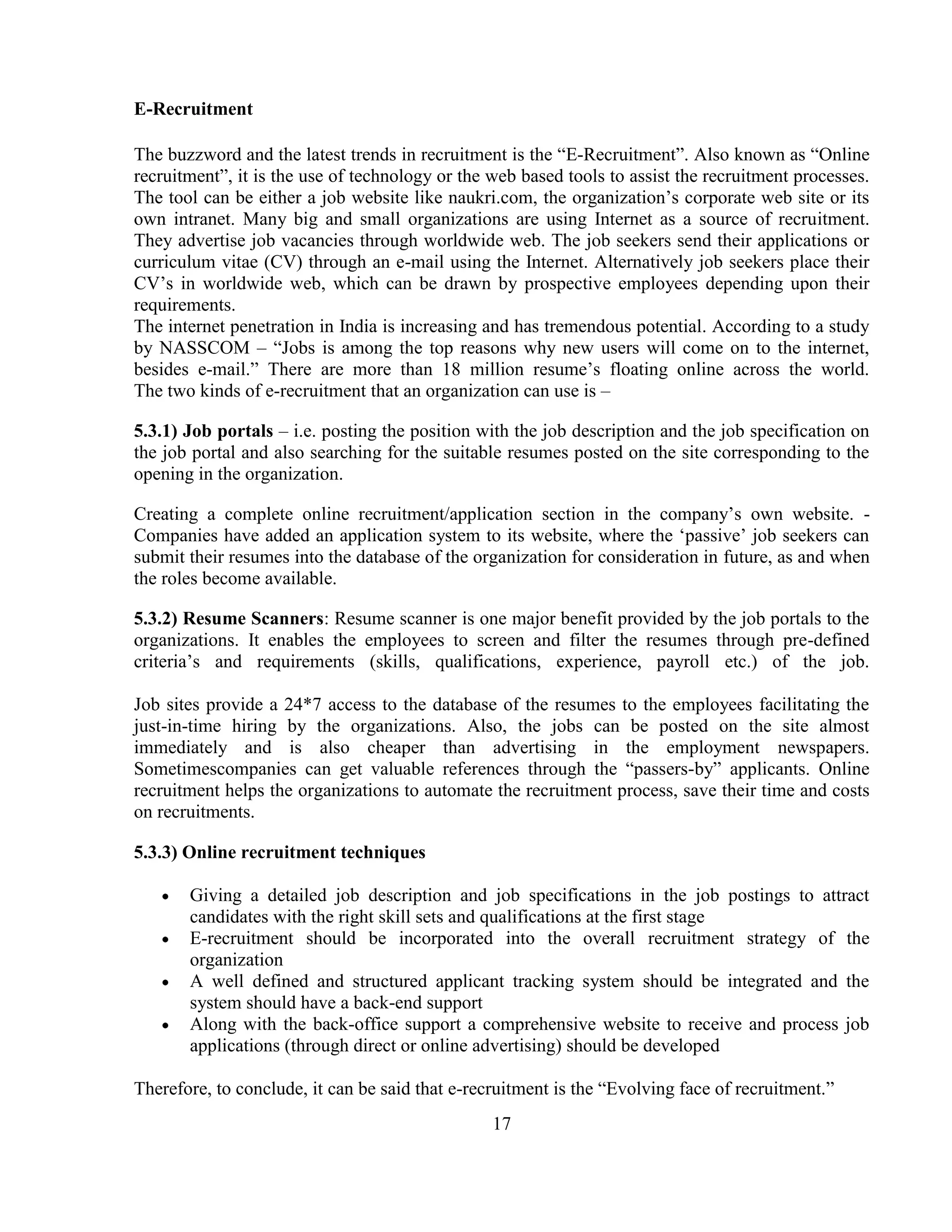 E-Recruitment

The buzzword and the latest trends in recruitment is the ―E-Recruitment‖. Also known as ―Online
recruitment‖, it is the use of technology or the web based tools to assist the recruitment processes.
The tool can be either a job website like naukri.com, the organization‘s corporate web site or its
own intranet. Many big and small organizations are using Internet as a source of recruitment.
They advertise job vacancies through worldwide web. The job seekers send their applications or
curriculum vitae (CV) through an e-mail using the Internet. Alternatively job seekers place their
CV‘s in worldwide web, which can be drawn by prospective employees depending upon their
requirements.
The internet penetration in India is increasing and has tremendous potential. According to a study
by NASSCOM – ―Jobs is among the top reasons why new users will come on to the internet,
besides e-mail.‖ There are more than 18 million resume‘s floating online across the world.
The two kinds of e-recruitment that an organization can use is –

5.3.1) Job portals – i.e. posting the position with the job description and the job specification on
the job portal and also searching for the suitable resumes posted on the site corresponding to the
opening in the organization.

Creating a complete online recruitment/application section in the company‘s own website. -
Companies have added an application system to its website, where the ‗passive‘ job seekers can
submit their resumes into the database of the organization for consideration in future, as and when
the roles become available.

5.3.2) Resume Scanners: Resume scanner is one major benefit provided by the job portals to the
organizations. It enables the employees to screen and filter the resumes through pre-defined
criteria‘s and requirements (skills, qualifications, experience, payroll etc.) of the job.

Job sites provide a 24*7 access to the database of the resumes to the employees facilitating the
just-in-time hiring by the organizations. Also, the jobs can be posted on the site almost
immediately and is also cheaper than advertising in the employment newspapers.
Sometimescompanies can get valuable references through the ―passers-by‖ applicants. Online
recruitment helps the organizations to automate the recruitment process, save their time and costs
on recruitments.

5.3.3) Online recruitment techniques

       Giving a detailed job description and job specifications in the job postings to attract
       candidates with the right skill sets and qualifications at the first stage
       E-recruitment should be incorporated into the overall recruitment strategy of the
       organization
       A well defined and structured applicant tracking system should be integrated and the
       system should have a back-end support
       Along with the back-office support a comprehensive website to receive and process job
       applications (through direct or online advertising) should be developed

Therefore, to conclude, it can be said that e-recruitment is the ―Evolving face of recruitment.‖
                                                 17
 