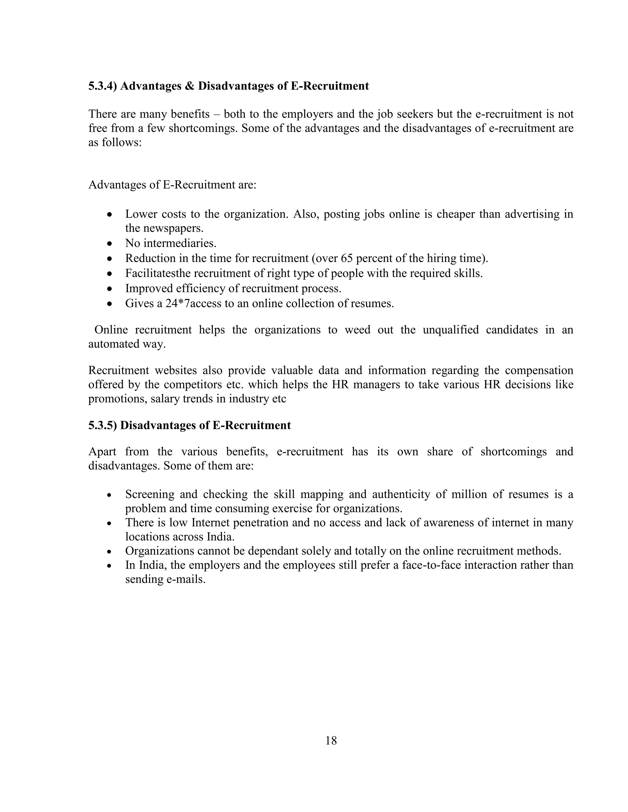 5.3.4) Advantages & Disadvantages of E-Recruitment

There are many benefits – both to the employers and the job seekers but the e-recruitment is not
free from a few shortcomings. Some of the advantages and the disadvantages of e-recruitment are
as follows:


Advantages of E-Recruitment are:

       Lower costs to the organization. Also, posting jobs online is cheaper than advertising in
       the newspapers.
       No intermediaries.
       Reduction in the time for recruitment (over 65 percent of the hiring time).
       Facilitatesthe recruitment of right type of people with the required skills.
       Improved efficiency of recruitment process.
       Gives a 24*7access to an online collection of resumes.

 Online recruitment helps the organizations to weed out the unqualified candidates in an
automated way.

Recruitment websites also provide valuable data and information regarding the compensation
offered by the competitors etc. which helps the HR managers to take various HR decisions like
promotions, salary trends in industry etc

5.3.5) Disadvantages of E-Recruitment

Apart from the various benefits, e-recruitment has its own share of shortcomings and
disadvantages. Some of them are:

       Screening and checking the skill mapping and authenticity of million of resumes is a
       problem and time consuming exercise for organizations.
       There is low Internet penetration and no access and lack of awareness of internet in many
       locations across India.
       Organizations cannot be dependant solely and totally on the online recruitment methods.
       In India, the employers and the employees still prefer a face-to-face interaction rather than
       sending e-mails.




                                                18
 