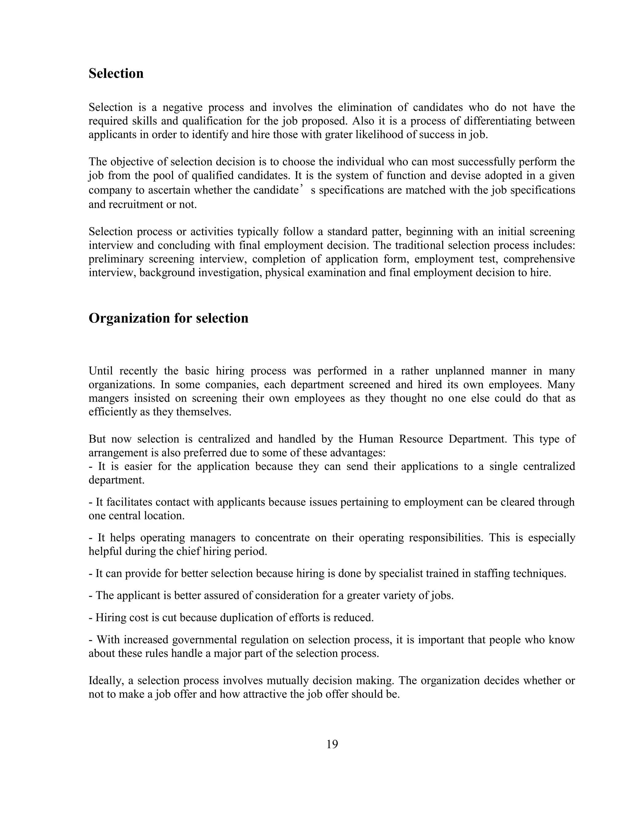 Selection

Selection is a negative process and involves the elimination of candidates who do not have the
required skills and qualification for the job proposed. Also it is a process of differentiating between
applicants in order to identify and hire those with grater likelihood of success in job.

The objective of selection decision is to choose the individual who can most successfully perform the
job from the pool of qualified candidates. It is the system of function and devise adopted in a given
company to ascertain whether the candidate’s specifications are matched with the job specifications
and recruitment or not.

Selection process or activities typically follow a standard patter, beginning with an initial screening
interview and concluding with final employment decision. The traditional selection process includes:
preliminary screening interview, completion of application form, employment test, comprehensive
interview, background investigation, physical examination and final employment decision to hire.


Organization for selection


Until recently the basic hiring process was performed in a rather unplanned manner in many
organizations. In some companies, each department screened and hired its own employees. Many
mangers insisted on screening their own employees as they thought no one else could do that as
efficiently as they themselves.

But now selection is centralized and handled by the Human Resource Department. This type of
arrangement is also preferred due to some of these advantages:
- It is easier for the application because they can send their applications to a single centralized
department.
- It facilitates contact with applicants because issues pertaining to employment can be cleared through
one central location.
- It helps operating managers to concentrate on their operating responsibilities. This is especially
helpful during the chief hiring period.
- It can provide for better selection because hiring is done by specialist trained in staffing techniques.
- The applicant is better assured of consideration for a greater variety of jobs.
- Hiring cost is cut because duplication of efforts is reduced.
- With increased governmental regulation on selection process, it is important that people who know
about these rules handle a major part of the selection process.

Ideally, a selection process involves mutually decision making. The organization decides whether or
not to make a job offer and how attractive the job offer should be.



                                                    19
 