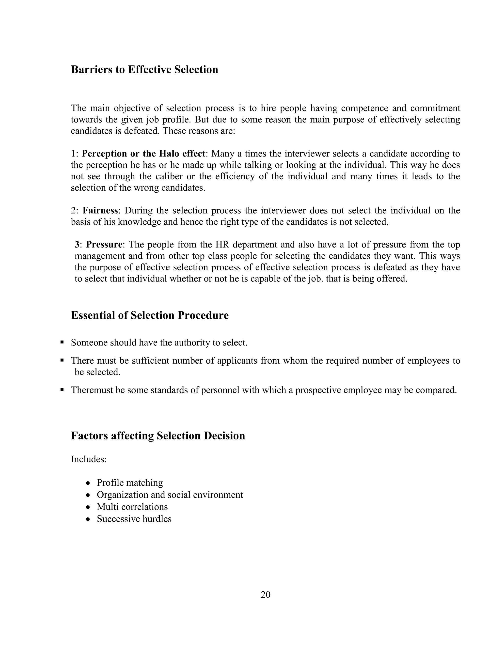 Barriers to Effective Selection


  The main objective of selection process is to hire people having competence and commitment
  towards the given job profile. But due to some reason the main purpose of effectively selecting
  candidates is defeated. These reasons are:

  1: Perception or the Halo effect: Many a times the interviewer selects a candidate according to
  the perception he has or he made up while talking or looking at the individual. This way he does
  not see through the caliber or the efficiency of the individual and many times it leads to the
  selection of the wrong candidates.

  2: Fairness: During the selection process the interviewer does not select the individual on the
  basis of his knowledge and hence the right type of the candidates is not selected.

   3: Pressure: The people from the HR department and also have a lot of pressure from the top
   management and from other top class people for selecting the candidates they want. This ways
   the purpose of effective selection process of effective selection process is defeated as they have
   to select that individual whether or not he is capable of the job. that is being offered.


  Essential of Selection Procedure

 Someone should have the authority to select.
 There must be sufficient number of applicants from whom the required number of employees to
   be selected.
 Theremust be some standards of personnel with which a prospective employee may be compared.



  Factors affecting Selection Decision
  Includes:

         Profile matching
         Organization and social environment
         Multi correlations
         Successive hurdles




                                                  20
 