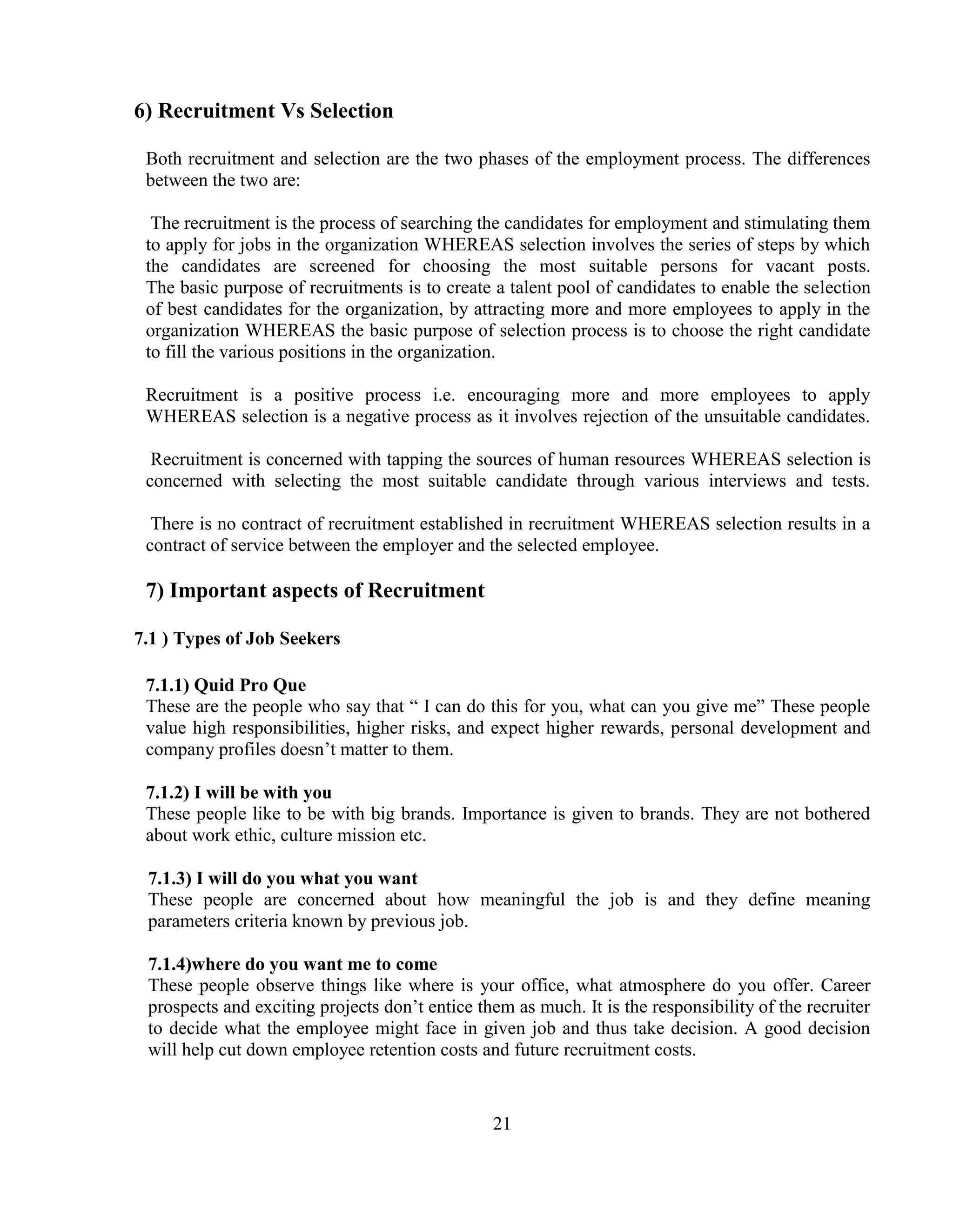 6) Recruitment Vs Selection

 Both recruitment and selection are the two phases of the employment process. The differences
 between the two are:

  The recruitment is the process of searching the candidates for employment and stimulating them
 to apply for jobs in the organization WHEREAS selection involves the series of steps by which
 the candidates are screened for choosing the most suitable persons for vacant posts.
 The basic purpose of recruitments is to create a talent pool of candidates to enable the selection
 of best candidates for the organization, by attracting more and more employees to apply in the
 organization WHEREAS the basic purpose of selection process is to choose the right candidate
 to fill the various positions in the organization.

 Recruitment is a positive process i.e. encouraging more and more employees to apply
 WHEREAS selection is a negative process as it involves rejection of the unsuitable candidates.

  Recruitment is concerned with tapping the sources of human resources WHEREAS selection is
 concerned with selecting the most suitable candidate through various interviews and tests.

  There is no contract of recruitment established in recruitment WHEREAS selection results in a
 contract of service between the employer and the selected employee.

 7) Important aspects of Recruitment

7.1 ) Types of Job Seekers

 7.1.1) Quid Pro Que
 These are the people who say that ― I can do this for you, what can you give me‖ These people
 value high responsibilities, higher risks, and expect higher rewards, personal development and
 company profiles doesn‘t matter to them.

 7.1.2) I will be with you
 These people like to be with big brands. Importance is given to brands. They are not bothered
 about work ethic, culture mission etc.

 7.1.3) I will do you what you want
 These people are concerned about how meaningful the job is and they define meaning
 parameters criteria known by previous job.

 7.1.4)where do you want me to come
 These people observe things like where is your office, what atmosphere do you offer. Career
 prospects and exciting projects don‘t entice them as much. It is the responsibility of the recruiter
 to decide what the employee might face in given job and thus take decision. A good decision
 will help cut down employee retention costs and future recruitment costs.


                                                21
 