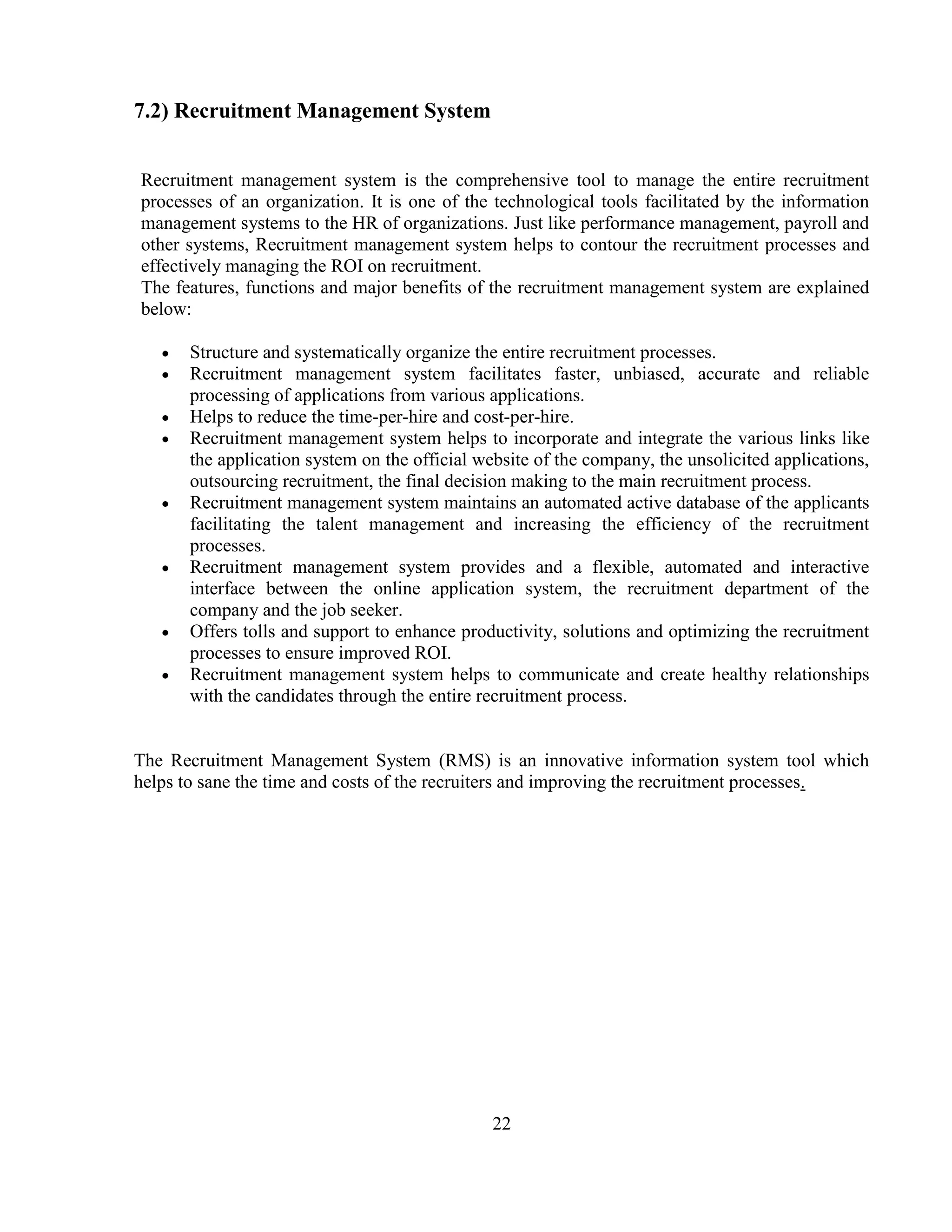 7.2) Recruitment Management System


Recruitment management system is the comprehensive tool to manage the entire recruitment
processes of an organization. It is one of the technological tools facilitated by the information
management systems to the HR of organizations. Just like performance management, payroll and
other systems, Recruitment management system helps to contour the recruitment processes and
effectively managing the ROI on recruitment.
The features, functions and major benefits of the recruitment management system are explained
below:

      Structure and systematically organize the entire recruitment processes.
      Recruitment management system facilitates faster, unbiased, accurate and reliable
      processing of applications from various applications.
      Helps to reduce the time-per-hire and cost-per-hire.
      Recruitment management system helps to incorporate and integrate the various links like
      the application system on the official website of the company, the unsolicited applications,
      outsourcing recruitment, the final decision making to the main recruitment process.
      Recruitment management system maintains an automated active database of the applicants
      facilitating the talent management and increasing the efficiency of the recruitment
      processes.
      Recruitment management system provides and a flexible, automated and interactive
      interface between the online application system, the recruitment department of the
      company and the job seeker.
      Offers tolls and support to enhance productivity, solutions and optimizing the recruitment
      processes to ensure improved ROI.
      Recruitment management system helps to communicate and create healthy relationships
      with the candidates through the entire recruitment process.


The Recruitment Management System (RMS) is an innovative information system tool which
helps to sane the time and costs of the recruiters and improving the recruitment processes.




                                              22
 