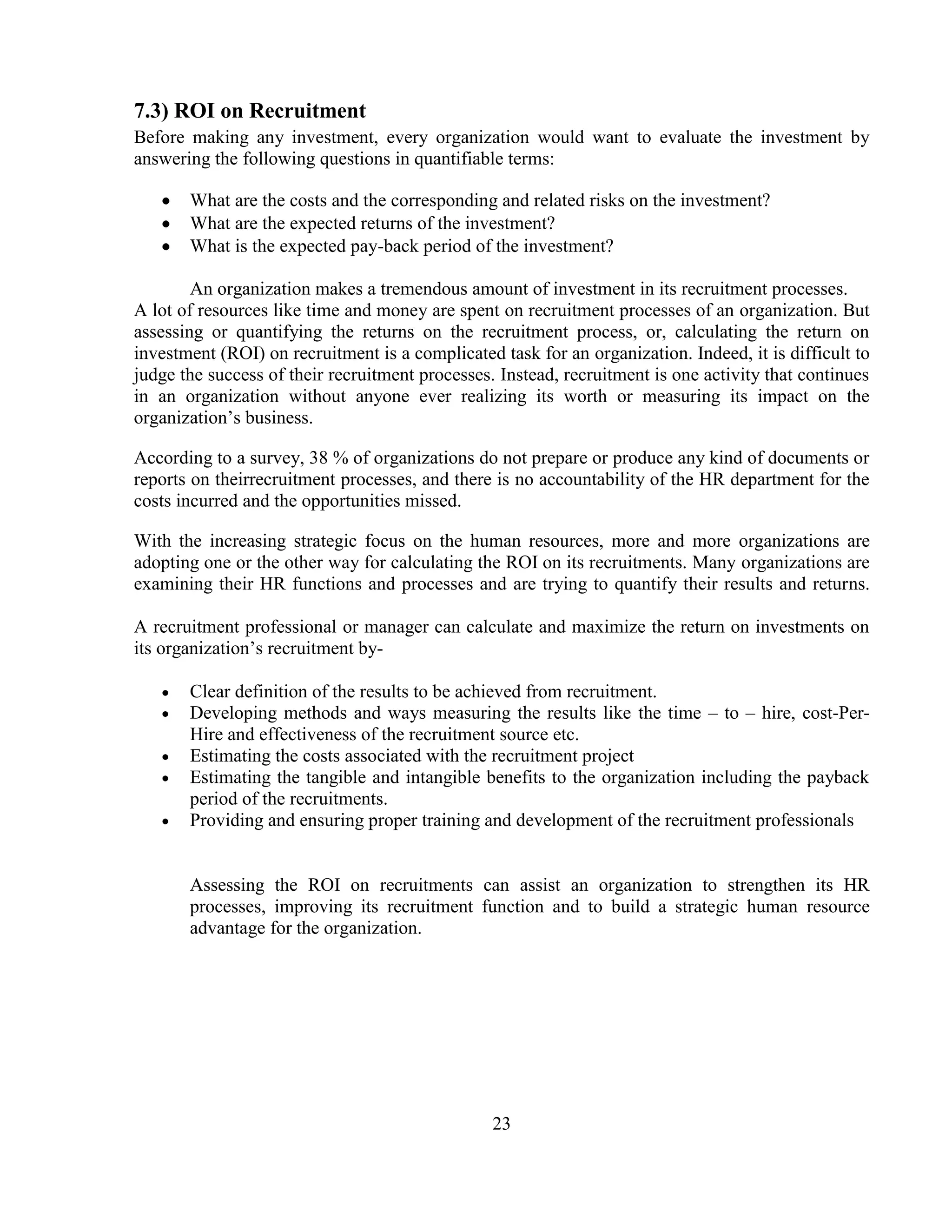 7.3) ROI on Recruitment
Before making any investment, every organization would want to evaluate the investment by
answering the following questions in quantifiable terms:

       What are the costs and the corresponding and related risks on the investment?
       What are the expected returns of the investment?
       What is the expected pay-back period of the investment?

        An organization makes a tremendous amount of investment in its recruitment processes.
A lot of resources like time and money are spent on recruitment processes of an organization. But
assessing or quantifying the returns on the recruitment process, or, calculating the return on
investment (ROI) on recruitment is a complicated task for an organization. Indeed, it is difficult to
judge the success of their recruitment processes. Instead, recruitment is one activity that continues
in an organization without anyone ever realizing its worth or measuring its impact on the
organization‘s business.

According to a survey, 38 % of organizations do not prepare or produce any kind of documents or
reports on theirrecruitment processes, and there is no accountability of the HR department for the
costs incurred and the opportunities missed.

With the increasing strategic focus on the human resources, more and more organizations are
adopting one or the other way for calculating the ROI on its recruitments. Many organizations are
examining their HR functions and processes and are trying to quantify their results and returns.

A recruitment professional or manager can calculate and maximize the return on investments on
its organization‘s recruitment by-

       Clear definition of the results to be achieved from recruitment.
       Developing methods and ways measuring the results like the time – to – hire, cost-Per-
       Hire and effectiveness of the recruitment source etc.
       Estimating the costs associated with the recruitment project
       Estimating the tangible and intangible benefits to the organization including the payback
       period of the recruitments.
       Providing and ensuring proper training and development of the recruitment professionals


       Assessing the ROI on recruitments can assist an organization to strengthen its HR
       processes, improving its recruitment function and to build a strategic human resource
       advantage for the organization.




                                                 23
 