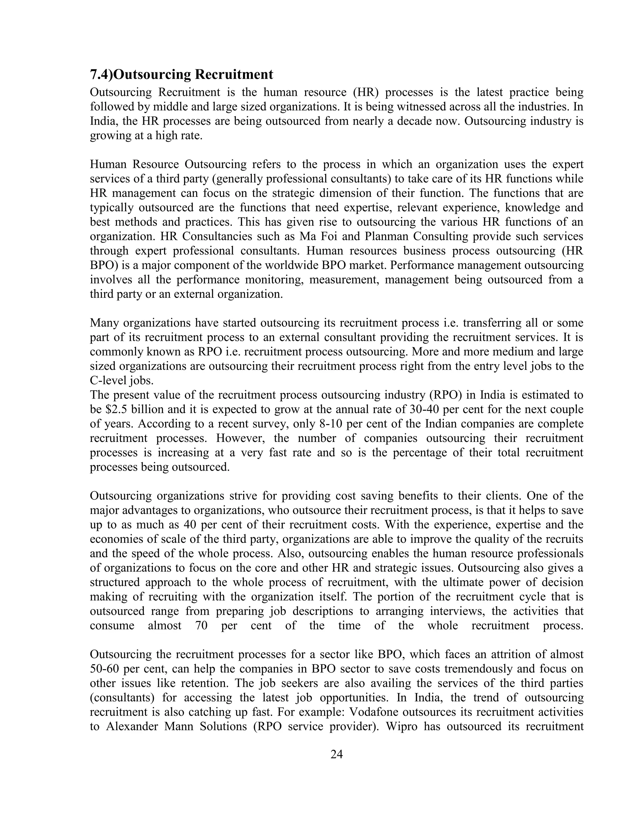 7.4)Outsourcing Recruitment
Outsourcing Recruitment is the human resource (HR) processes is the latest practice being
followed by middle and large sized organizations. It is being witnessed across all the industries. In
India, the HR processes are being outsourced from nearly a decade now. Outsourcing industry is
growing at a high rate.

Human Resource Outsourcing refers to the process in which an organization uses the expert
services of a third party (generally professional consultants) to take care of its HR functions while
HR management can focus on the strategic dimension of their function. The functions that are
typically outsourced are the functions that need expertise, relevant experience, knowledge and
best methods and practices. This has given rise to outsourcing the various HR functions of an
organization. HR Consultancies such as Ma Foi and Planman Consulting provide such services
through expert professional consultants. Human resources business process outsourcing (HR
BPO) is a major component of the worldwide BPO market. Performance management outsourcing
involves all the performance monitoring, measurement, management being outsourced from a
third party or an external organization.

Many organizations have started outsourcing its recruitment process i.e. transferring all or some
part of its recruitment process to an external consultant providing the recruitment services. It is
commonly known as RPO i.e. recruitment process outsourcing. More and more medium and large
sized organizations are outsourcing their recruitment process right from the entry level jobs to the
C-level jobs.
The present value of the recruitment process outsourcing industry (RPO) in India is estimated to
be $2.5 billion and it is expected to grow at the annual rate of 30-40 per cent for the next couple
of years. According to a recent survey, only 8-10 per cent of the Indian companies are complete
recruitment processes. However, the number of companies outsourcing their recruitment
processes is increasing at a very fast rate and so is the percentage of their total recruitment
processes being outsourced.

Outsourcing organizations strive for providing cost saving benefits to their clients. One of the
major advantages to organizations, who outsource their recruitment process, is that it helps to save
up to as much as 40 per cent of their recruitment costs. With the experience, expertise and the
economies of scale of the third party, organizations are able to improve the quality of the recruits
and the speed of the whole process. Also, outsourcing enables the human resource professionals
of organizations to focus on the core and other HR and strategic issues. Outsourcing also gives a
structured approach to the whole process of recruitment, with the ultimate power of decision
making of recruiting with the organization itself. The portion of the recruitment cycle that is
outsourced range from preparing job descriptions to arranging interviews, the activities that
consume almost 70 per cent of the time of the whole recruitment process.

Outsourcing the recruitment processes for a sector like BPO, which faces an attrition of almost
50-60 per cent, can help the companies in BPO sector to save costs tremendously and focus on
other issues like retention. The job seekers are also availing the services of the third parties
(consultants) for accessing the latest job opportunities. In India, the trend of outsourcing
recruitment is also catching up fast. For example: Vodafone outsources its recruitment activities
to Alexander Mann Solutions (RPO service provider). Wipro has outsourced its recruitment

                                                 24
 