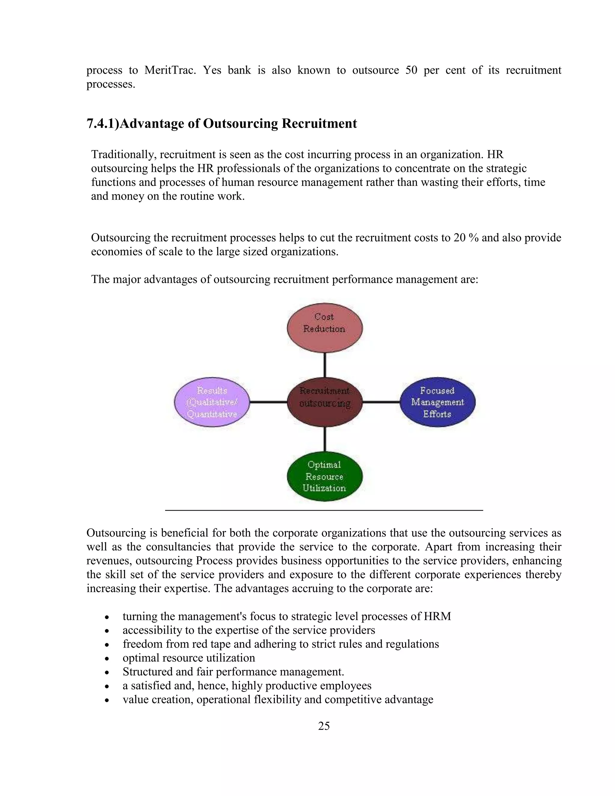 process to MeritTrac. Yes bank is also known to outsource 50 per cent of its recruitment
processes.


7.4.1)Advantage of Outsourcing Recruitment

Traditionally, recruitment is seen as the cost incurring process in an organization. HR
outsourcing helps the HR professionals of the organizations to concentrate on the strategic
functions and processes of human resource management rather than wasting their efforts, time
and money on the routine work.


Outsourcing the recruitment processes helps to cut the recruitment costs to 20 % and also provide
economies of scale to the large sized organizations.

The major advantages of outsourcing recruitment performance management are:




Outsourcing is beneficial for both the corporate organizations that use the outsourcing services as
well as the consultancies that provide the service to the corporate. Apart from increasing their
revenues, outsourcing Process provides business opportunities to the service providers, enhancing
the skill set of the service providers and exposure to the different corporate experiences thereby
increasing their expertise. The advantages accruing to the corporate are:

       turning the management's focus to strategic level processes of HRM
       accessibility to the expertise of the service providers
       freedom from red tape and adhering to strict rules and regulations
       optimal resource utilization
       Structured and fair performance management.
       a satisfied and, hence, highly productive employees
       value creation, operational flexibility and competitive advantage

                                                25
 
