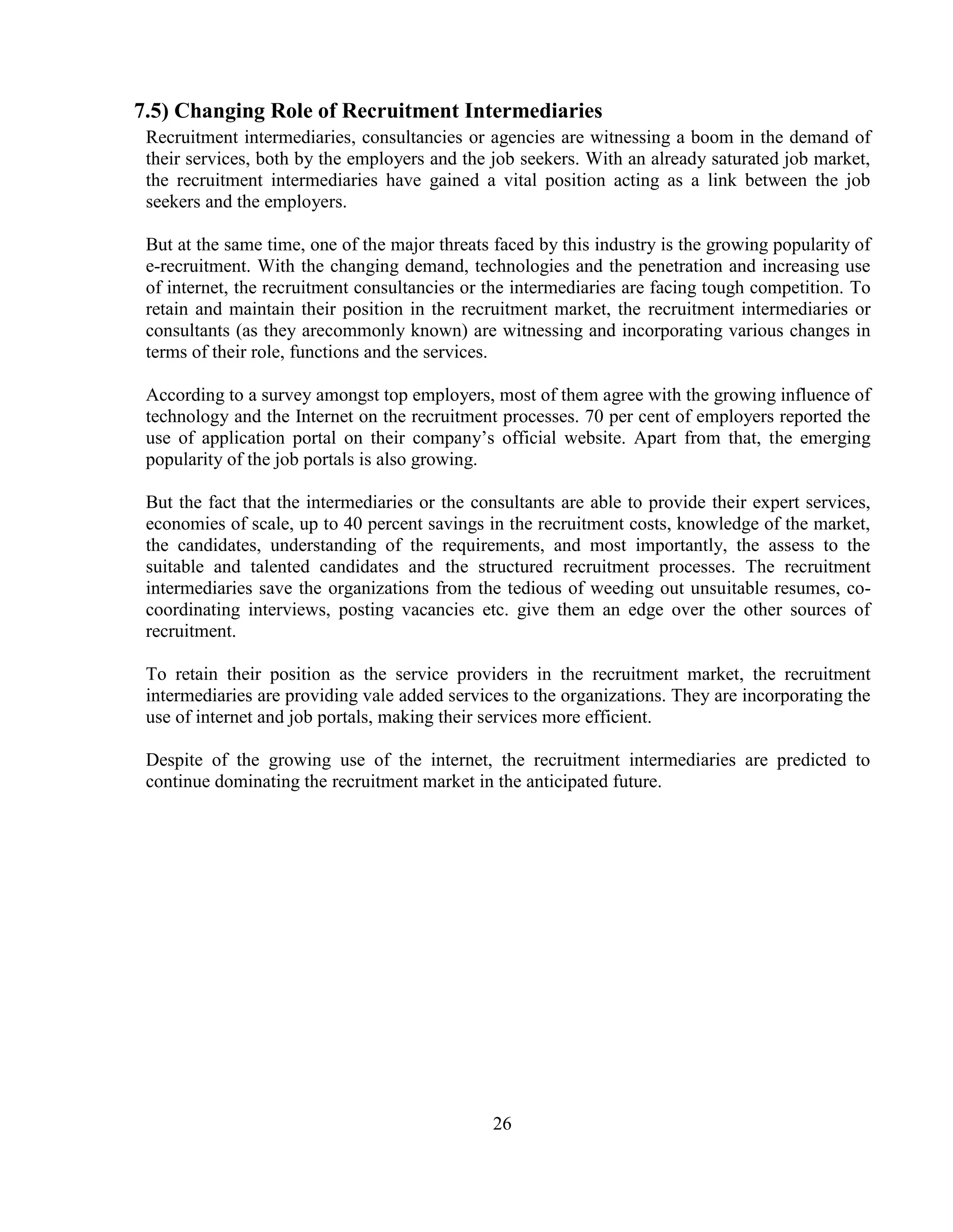 7.5) Changing Role of Recruitment Intermediaries
 Recruitment intermediaries, consultancies or agencies are witnessing a boom in the demand of
 their services, both by the employers and the job seekers. With an already saturated job market,
 the recruitment intermediaries have gained a vital position acting as a link between the job
 seekers and the employers.

 But at the same time, one of the major threats faced by this industry is the growing popularity of
 e-recruitment. With the changing demand, technologies and the penetration and increasing use
 of internet, the recruitment consultancies or the intermediaries are facing tough competition. To
 retain and maintain their position in the recruitment market, the recruitment intermediaries or
 consultants (as they arecommonly known) are witnessing and incorporating various changes in
 terms of their role, functions and the services.

 According to a survey amongst top employers, most of them agree with the growing influence of
 technology and the Internet on the recruitment processes. 70 per cent of employers reported the
 use of application portal on their company‘s official website. Apart from that, the emerging
 popularity of the job portals is also growing.

 But the fact that the intermediaries or the consultants are able to provide their expert services,
 economies of scale, up to 40 percent savings in the recruitment costs, knowledge of the market,
 the candidates, understanding of the requirements, and most importantly, the assess to the
 suitable and talented candidates and the structured recruitment processes. The recruitment
 intermediaries save the organizations from the tedious of weeding out unsuitable resumes, co-
 coordinating interviews, posting vacancies etc. give them an edge over the other sources of
 recruitment.

 To retain their position as the service providers in the recruitment market, the recruitment
 intermediaries are providing vale added services to the organizations. They are incorporating the
 use of internet and job portals, making their services more efficient.

 Despite of the growing use of the internet, the recruitment intermediaries are predicted to
 continue dominating the recruitment market in the anticipated future.




                                               26
 