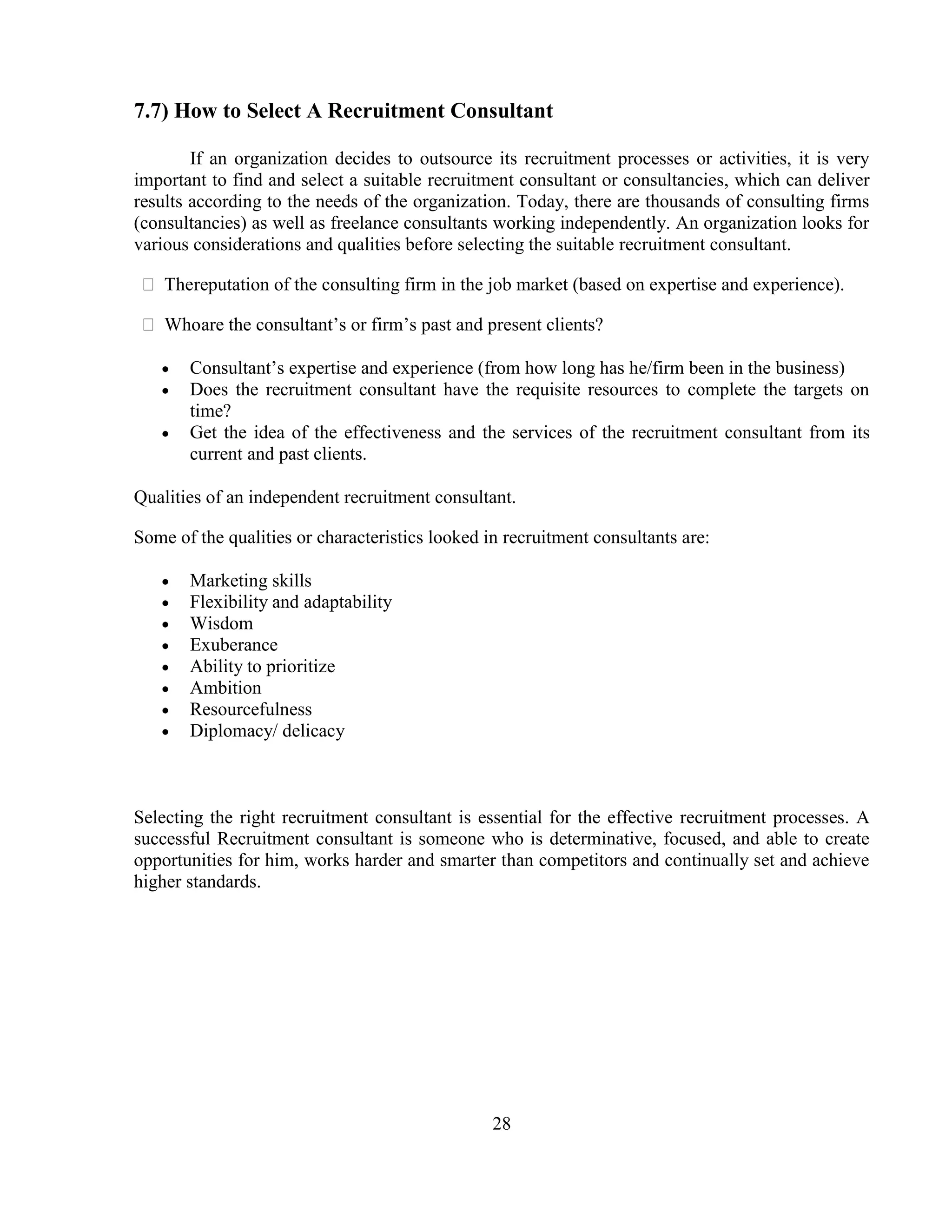 7.7) How to Select A Recruitment Consultant

        If an organization decides to outsource its recruitment processes or activities, it is very
important to find and select a suitable recruitment consultant or consultancies, which can deliver
results according to the needs of the organization. Today, there are thousands of consulting firms
(consultancies) as well as freelance consultants working independently. An organization looks for
various considerations and qualities before selecting the suitable recruitment consultant.

 Thereputation of the consulting firm in the job market (based on expertise and experience).

 Whoare the consultant‘s or firm‘s past and present clients?

       Consultant‘s expertise and experience (from how long has he/firm been in the business)
       Does the recruitment consultant have the requisite resources to complete the targets on
       time?
       Get the idea of the effectiveness and the services of the recruitment consultant from its
       current and past clients.

Qualities of an independent recruitment consultant.

Some of the qualities or characteristics looked in recruitment consultants are:

       Marketing skills
       Flexibility and adaptability
       Wisdom
       Exuberance
       Ability to prioritize
       Ambition
       Resourcefulness
       Diplomacy/ delicacy



Selecting the right recruitment consultant is essential for the effective recruitment processes. A
successful Recruitment consultant is someone who is determinative, focused, and able to create
opportunities for him, works harder and smarter than competitors and continually set and achieve
higher standards.




                                                 28
 