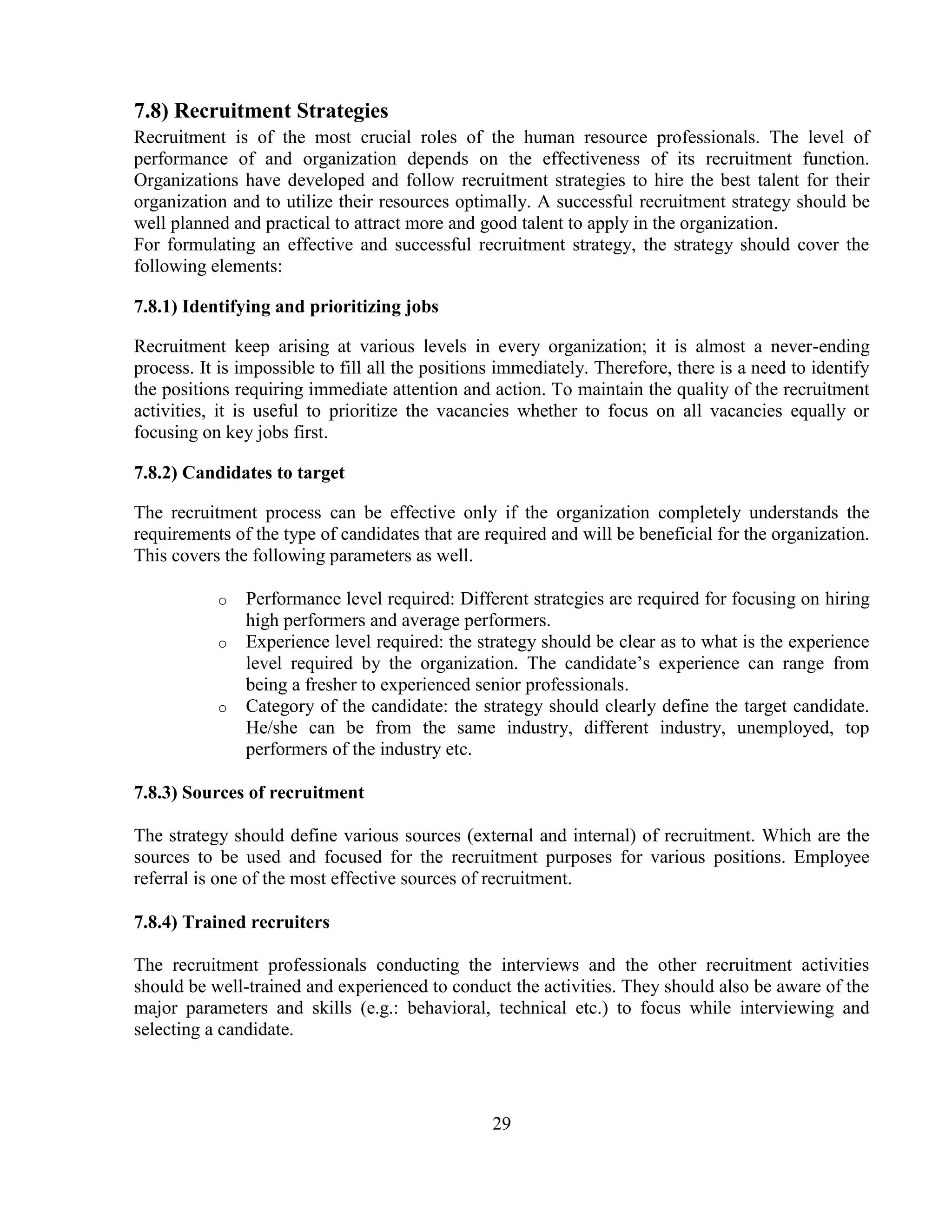 7.8) Recruitment Strategies
Recruitment is of the most crucial roles of the human resource professionals. The level of
performance of and organization depends on the effectiveness of its recruitment function.
Organizations have developed and follow recruitment strategies to hire the best talent for their
organization and to utilize their resources optimally. A successful recruitment strategy should be
well planned and practical to attract more and good talent to apply in the organization.
For formulating an effective and successful recruitment strategy, the strategy should cover the
following elements:

7.8.1) Identifying and prioritizing jobs

Recruitment keep arising at various levels in every organization; it is almost a never-ending
process. It is impossible to fill all the positions immediately. Therefore, there is a need to identify
the positions requiring immediate attention and action. To maintain the quality of the recruitment
activities, it is useful to prioritize the vacancies whether to focus on all vacancies equally or
focusing on key jobs first.

7.8.2) Candidates to target

The recruitment process can be effective only if the organization completely understands the
requirements of the type of candidates that are required and will be beneficial for the organization.
This covers the following parameters as well.

           o   Performance level required: Different strategies are required for focusing on hiring
               high performers and average performers.
           o   Experience level required: the strategy should be clear as to what is the experience
               level required by the organization. The candidate‘s experience can range from
               being a fresher to experienced senior professionals.
           o   Category of the candidate: the strategy should clearly define the target candidate.
               He/she can be from the same industry, different industry, unemployed, top
               performers of the industry etc.

7.8.3) Sources of recruitment

The strategy should define various sources (external and internal) of recruitment. Which are the
sources to be used and focused for the recruitment purposes for various positions. Employee
referral is one of the most effective sources of recruitment.

7.8.4) Trained recruiters

The recruitment professionals conducting the interviews and the other recruitment activities
should be well-trained and experienced to conduct the activities. They should also be aware of the
major parameters and skills (e.g.: behavioral, technical etc.) to focus while interviewing and
selecting a candidate.




                                                  29
 