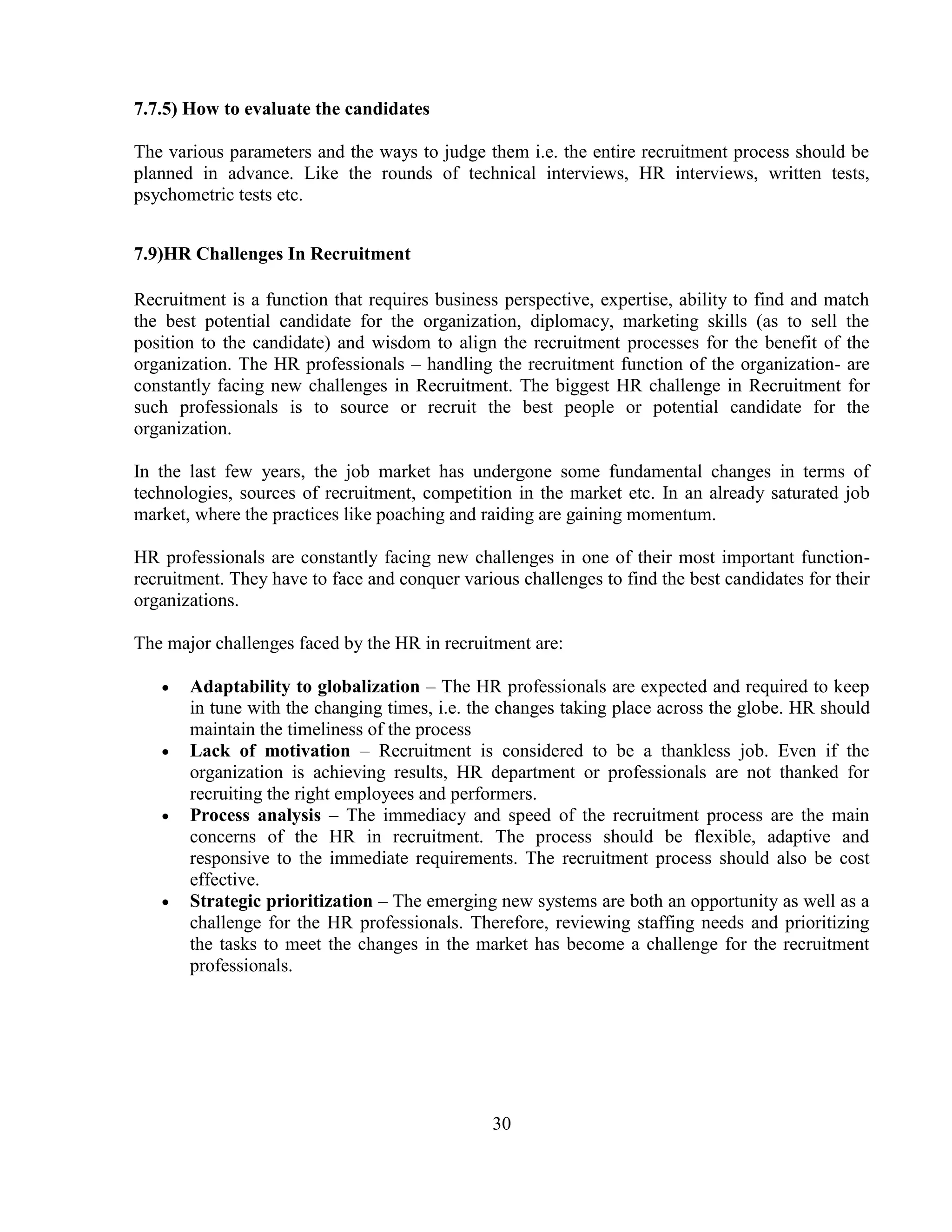 7.7.5) How to evaluate the candidates

The various parameters and the ways to judge them i.e. the entire recruitment process should be
planned in advance. Like the rounds of technical interviews, HR interviews, written tests,
psychometric tests etc.


7.9)HR Challenges In Recruitment

Recruitment is a function that requires business perspective, expertise, ability to find and match
the best potential candidate for the organization, diplomacy, marketing skills (as to sell the
position to the candidate) and wisdom to align the recruitment processes for the benefit of the
organization. The HR professionals – handling the recruitment function of the organization- are
constantly facing new challenges in Recruitment. The biggest HR challenge in Recruitment for
such professionals is to source or recruit the best people or potential candidate for the
organization.

In the last few years, the job market has undergone some fundamental changes in terms of
technologies, sources of recruitment, competition in the market etc. In an already saturated job
market, where the practices like poaching and raiding are gaining momentum.

HR professionals are constantly facing new challenges in one of their most important function-
recruitment. They have to face and conquer various challenges to find the best candidates for their
organizations.

The major challenges faced by the HR in recruitment are:

       Adaptability to globalization – The HR professionals are expected and required to keep
       in tune with the changing times, i.e. the changes taking place across the globe. HR should
       maintain the timeliness of the process
       Lack of motivation – Recruitment is considered to be a thankless job. Even if the
       organization is achieving results, HR department or professionals are not thanked for
       recruiting the right employees and performers.
       Process analysis – The immediacy and speed of the recruitment process are the main
       concerns of the HR in recruitment. The process should be flexible, adaptive and
       responsive to the immediate requirements. The recruitment process should also be cost
       effective.
       Strategic prioritization – The emerging new systems are both an opportunity as well as a
       challenge for the HR professionals. Therefore, reviewing staffing needs and prioritizing
       the tasks to meet the changes in the market has become a challenge for the recruitment
       professionals.




                                                30
 