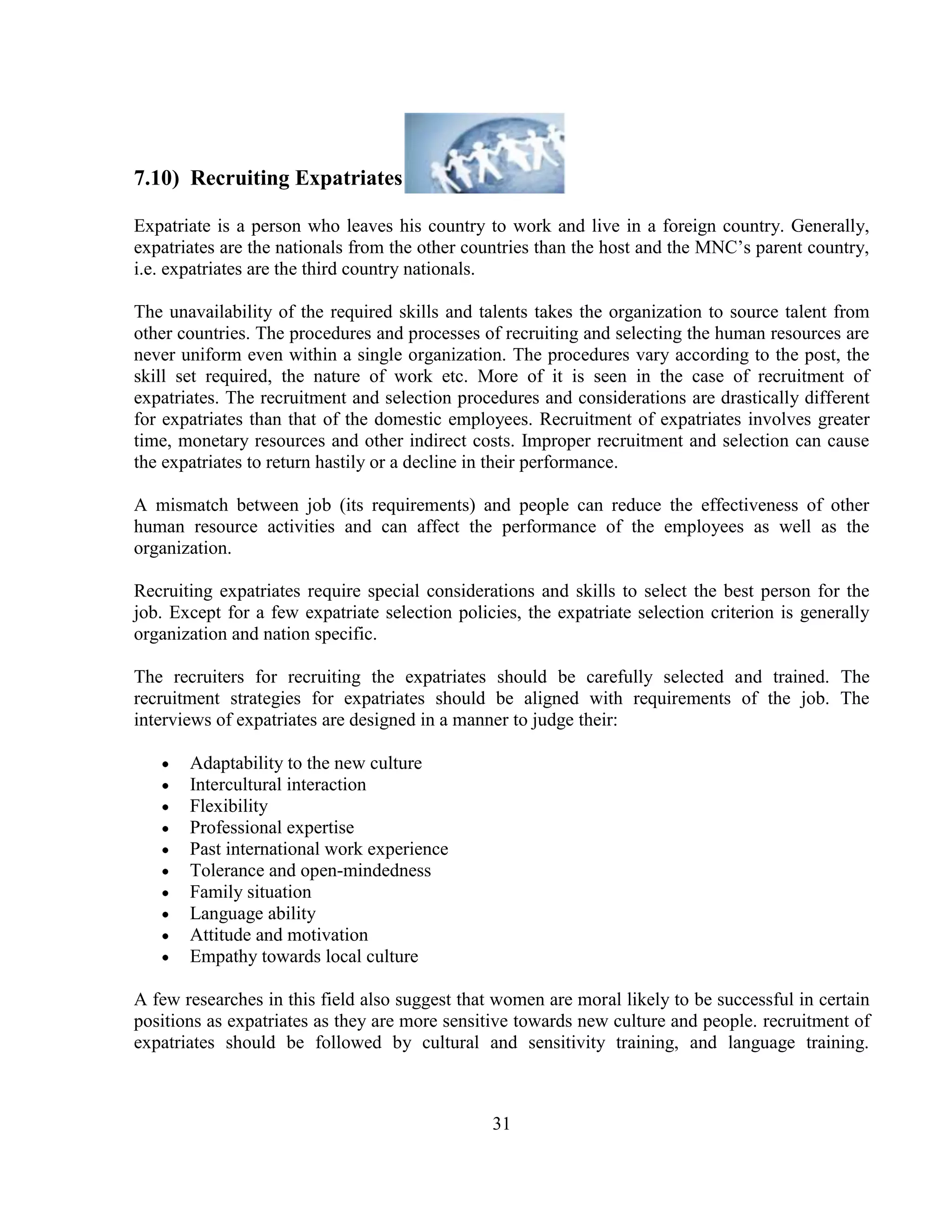 7.10) Recruiting Expatriates

Expatriate is a person who leaves his country to work and live in a foreign country. Generally,
expatriates are the nationals from the other countries than the host and the MNC‘s parent country,
i.e. expatriates are the third country nationals.

The unavailability of the required skills and talents takes the organization to source talent from
other countries. The procedures and processes of recruiting and selecting the human resources are
never uniform even within a single organization. The procedures vary according to the post, the
skill set required, the nature of work etc. More of it is seen in the case of recruitment of
expatriates. The recruitment and selection procedures and considerations are drastically different
for expatriates than that of the domestic employees. Recruitment of expatriates involves greater
time, monetary resources and other indirect costs. Improper recruitment and selection can cause
the expatriates to return hastily or a decline in their performance.

A mismatch between job (its requirements) and people can reduce the effectiveness of other
human resource activities and can affect the performance of the employees as well as the
organization.

Recruiting expatriates require special considerations and skills to select the best person for the
job. Except for a few expatriate selection policies, the expatriate selection criterion is generally
organization and nation specific.

The recruiters for recruiting the expatriates should be carefully selected and trained. The
recruitment strategies for expatriates should be aligned with requirements of the job. The
interviews of expatriates are designed in a manner to judge their:

       Adaptability to the new culture
       Intercultural interaction
       Flexibility
       Professional expertise
       Past international work experience
       Tolerance and open-mindedness
       Family situation
       Language ability
       Attitude and motivation
       Empathy towards local culture

A few researches in this field also suggest that women are moral likely to be successful in certain
positions as expatriates as they are more sensitive towards new culture and people. recruitment of
expatriates should be followed by cultural and sensitivity training, and language training.



                                                31
 