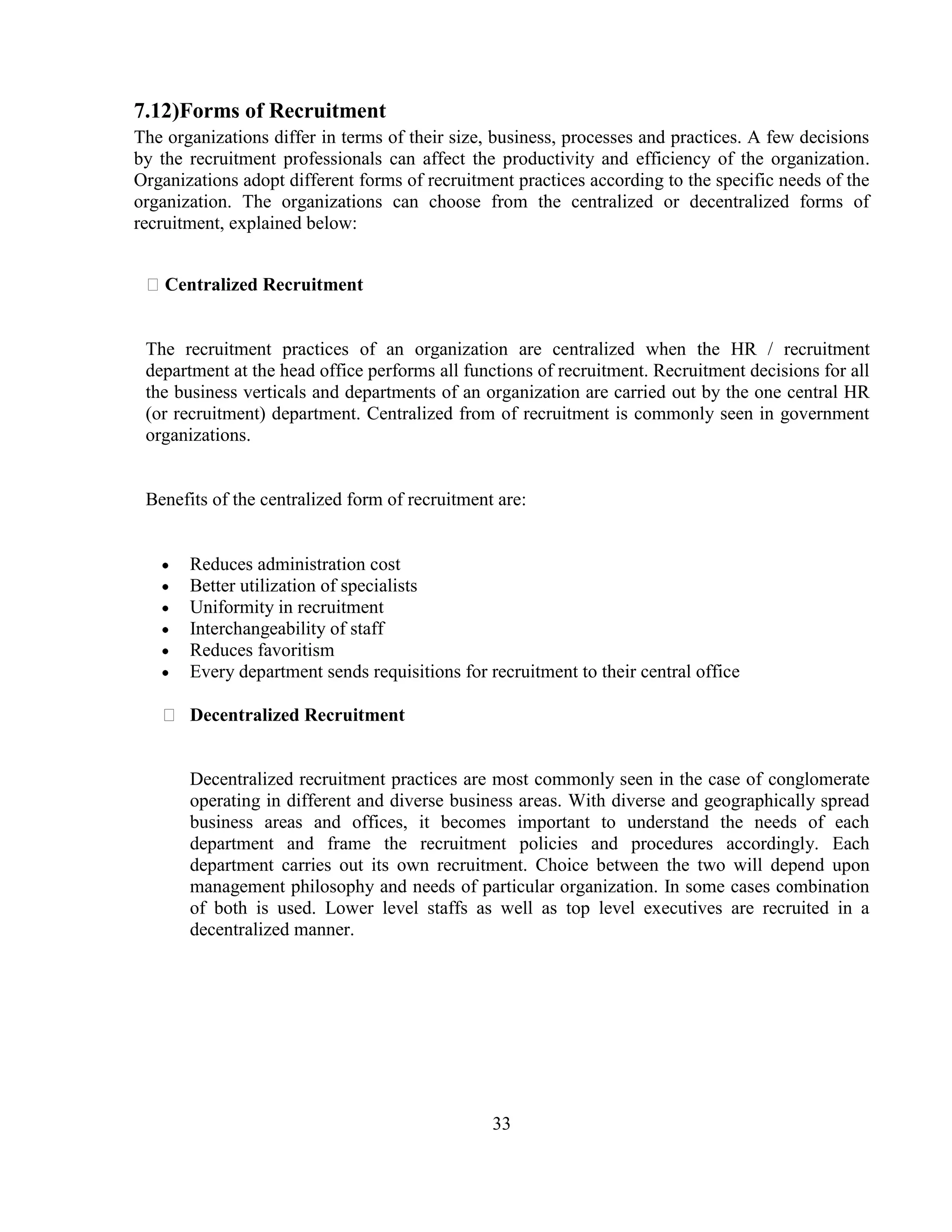 7.12)Forms of Recruitment
The organizations differ in terms of their size, business, processes and practices. A few decisions
by the recruitment professionals can affect the productivity and efficiency of the organization.
Organizations adopt different forms of recruitment practices according to the specific needs of the
organization. The organizations can choose from the centralized or decentralized forms of
recruitment, explained below:


 Centralized Recruitment


 The recruitment practices of an organization are centralized when the HR / recruitment
 department at the head office performs all functions of recruitment. Recruitment decisions for all
 the business verticals and departments of an organization are carried out by the one central HR
 (or recruitment) department. Centralized from of recruitment is commonly seen in government
 organizations.


 Benefits of the centralized form of recruitment are:


       Reduces administration cost
       Better utilization of specialists
       Uniformity in recruitment
       Interchangeability of staff
       Reduces favoritism
       Every department sends requisitions for recruitment to their central office

    Decentralized Recruitment


       Decentralized recruitment practices are most commonly seen in the case of conglomerate
       operating in different and diverse business areas. With diverse and geographically spread
       business areas and offices, it becomes important to understand the needs of each
       department and frame the recruitment policies and procedures accordingly. Each
       department carries out its own recruitment. Choice between the two will depend upon
       management philosophy and needs of particular organization. In some cases combination
       of both is used. Lower level staffs as well as top level executives are recruited in a
       decentralized manner.




                                                33
 