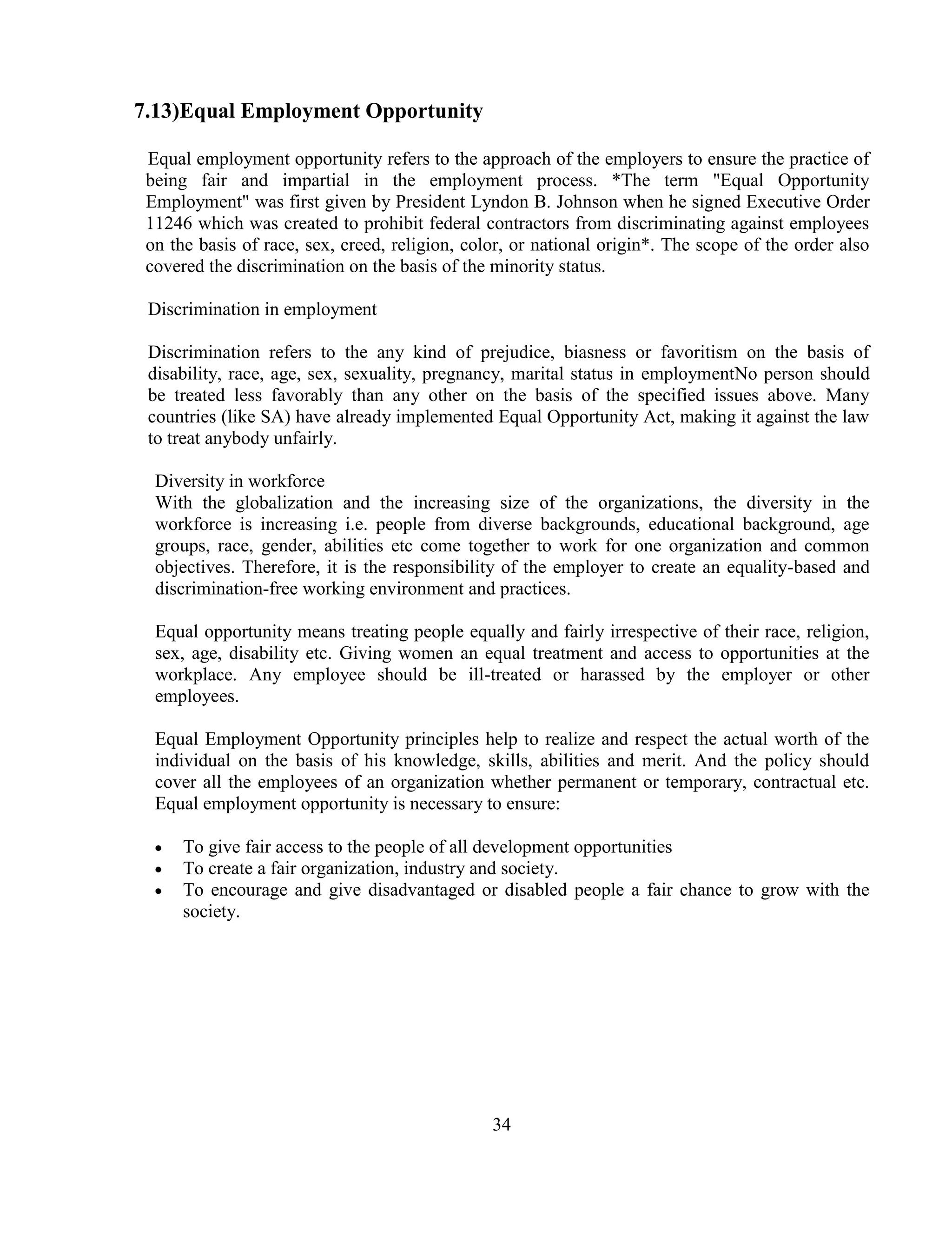 7.13)Equal Employment Opportunity

 Equal employment opportunity refers to the approach of the employers to ensure the practice of
 being fair and impartial in the employment process. *The term "Equal Opportunity
 Employment" was first given by President Lyndon B. Johnson when he signed Executive Order
 11246 which was created to prohibit federal contractors from discriminating against employees
 on the basis of race, sex, creed, religion, color, or national origin*. The scope of the order also
 covered the discrimination on the basis of the minority status.

 Discrimination in employment

 Discrimination refers to the any kind of prejudice, biasness or favoritism on the basis of
 disability, race, age, sex, sexuality, pregnancy, marital status in employmentNo person should
 be treated less favorably than any other on the basis of the specified issues above. Many
 countries (like SA) have already implemented Equal Opportunity Act, making it against the law
 to treat anybody unfairly.

  Diversity in workforce
  With the globalization and the increasing size of the organizations, the diversity in the
  workforce is increasing i.e. people from diverse backgrounds, educational background, age
  groups, race, gender, abilities etc come together to work for one organization and common
  objectives. Therefore, it is the responsibility of the employer to create an equality-based and
  discrimination-free working environment and practices.

  Equal opportunity means treating people equally and fairly irrespective of their race, religion,
  sex, age, disability etc. Giving women an equal treatment and access to opportunities at the
  workplace. Any employee should be ill-treated or harassed by the employer or other
  employees.

  Equal Employment Opportunity principles help to realize and respect the actual worth of the
  individual on the basis of his knowledge, skills, abilities and merit. And the policy should
  cover all the employees of an organization whether permanent or temporary, contractual etc.
  Equal employment opportunity is necessary to ensure:

      To give fair access to the people of all development opportunities
      To create a fair organization, industry and society.
      To encourage and give disadvantaged or disabled people a fair chance to grow with the
      society.




                                                34
 