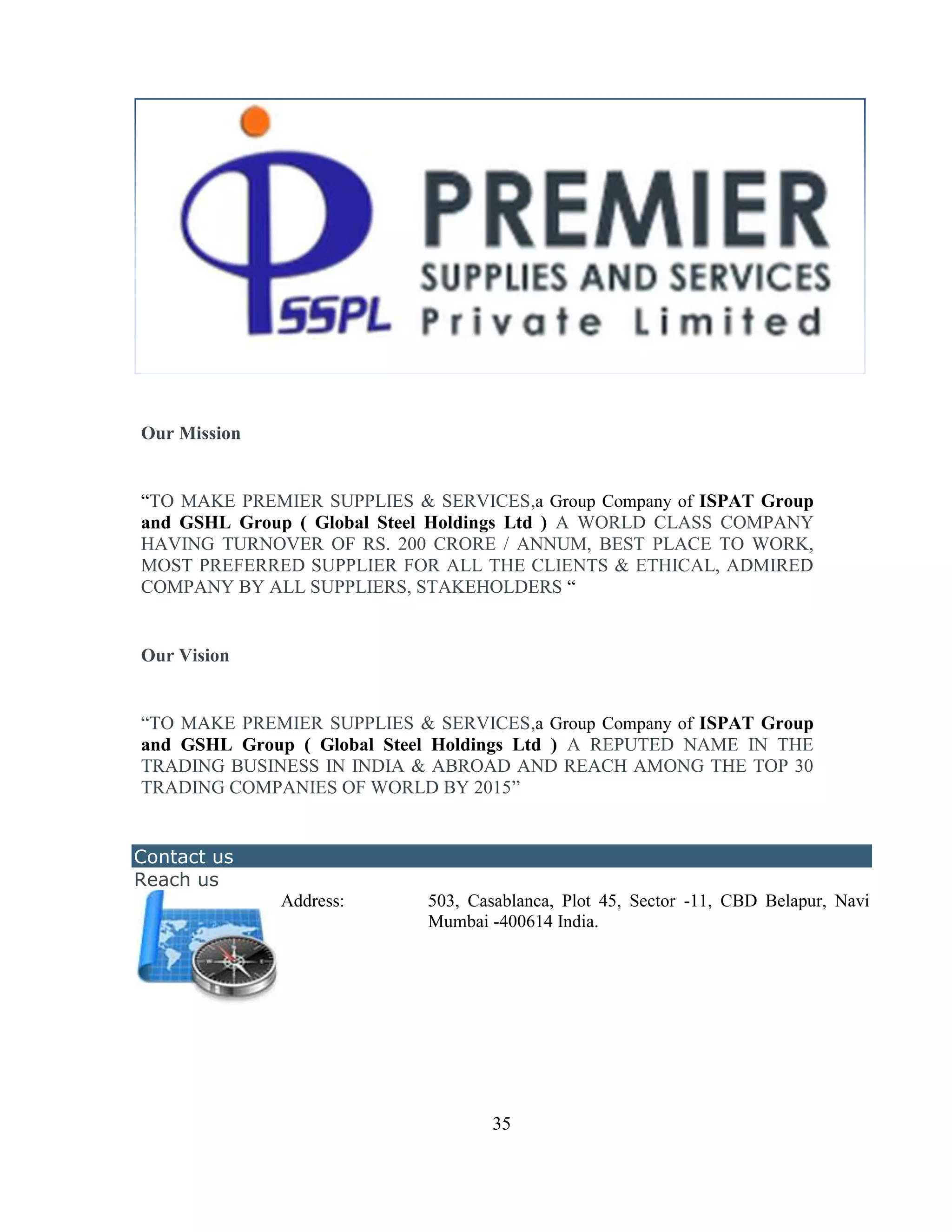 Our Mission


―TO MAKE PREMIER SUPPLIES & SERVICES,a Group Company of ISPAT Group
and GSHL Group ( Global Steel Holdings Ltd ) A WORLD CLASS COMPANY
HAVING TURNOVER OF RS. 200 CRORE / ANNUM, BEST PLACE TO WORK,
MOST PREFERRED SUPPLIER FOR ALL THE CLIENTS & ETHICAL, ADMIRED
COMPANY BY ALL SUPPLIERS, STAKEHOLDERS ―


Our Vision


―TO MAKE PREMIER SUPPLIES & SERVICES,a Group Company of ISPAT Group
and GSHL Group ( Global Steel Holdings Ltd ) A REPUTED NAME IN THE
TRADING BUSINESS IN INDIA & ABROAD AND REACH AMONG THE TOP 30
TRADING COMPANIES OF WORLD BY 2015‖


Contact us
Reach us
              Address:      503, Casablanca, Plot 45, Sector -11, CBD Belapur, Navi
                            Mumbai -400614 India.




                                    35
 