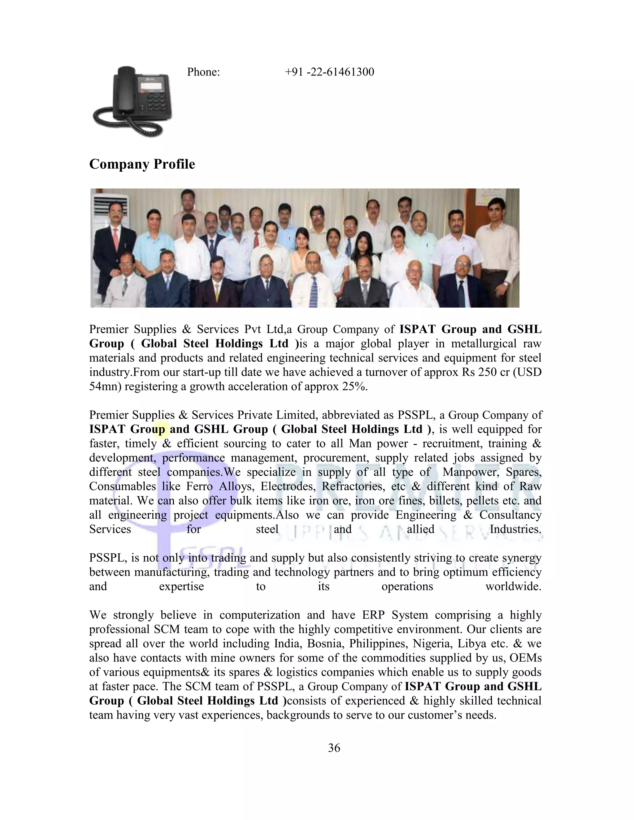 Phone:               +91 -22-61461300




Company Profile




Premier Supplies & Services Pvt Ltd,a Group Company of ISPAT Group and GSHL
Group ( Global Steel Holdings Ltd )is a major global player in metallurgical raw
materials and products and related engineering technical services and equipment for steel
industry.From our start-up till date we have achieved a turnover of approx Rs 250 cr (USD
54mn) registering a growth acceleration of approx 25%.

Premier Supplies & Services Private Limited, abbreviated as PSSPL, a Group Company of
ISPAT Group and GSHL Group ( Global Steel Holdings Ltd ), is well equipped for
faster, timely & efficient sourcing to cater to all Man power - recruitment, training &
development, performance management, procurement, supply related jobs assigned by
different steel companies.We specialize in supply of all type of Manpower, Spares,
Consumables like Ferro Alloys, Electrodes, Refractories, etc & different kind of Raw
material. We can also offer bulk items like iron ore, iron ore fines, billets, pellets etc. and
all engineering project equipments.Also we can provide Engineering & Consultancy
Services           for           steel           and             allied             Industries.

PSSPL, is not only into trading and supply but also consistently striving to create synergy
between manufacturing, trading and technology partners and to bring optimum efficiency
and          expertise           to          its          operations            worldwide.

We strongly believe in computerization and have ERP System comprising a highly
professional SCM team to cope with the highly competitive environment. Our clients are
spread all over the world including India, Bosnia, Philippines, Nigeria, Libya etc. & we
also have contacts with mine owners for some of the commodities supplied by us, OEMs
of various equipments& its spares & logistics companies which enable us to supply goods
at faster pace. The SCM team of PSSPL, a Group Company of ISPAT Group and GSHL
Group ( Global Steel Holdings Ltd )consists of experienced & highly skilled technical
team having very vast experiences, backgrounds to serve to our customer‘s needs.

                                                  36
 